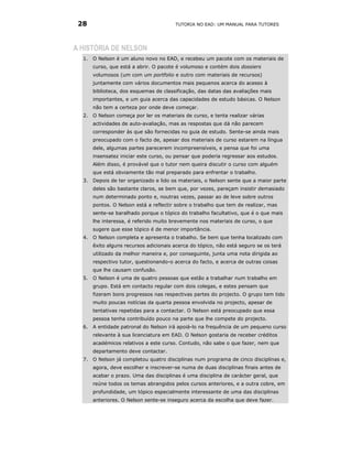 28                                     TUTORIA NO EAD: UM MANUAL PARA TUTORES




A HISTÓRIA DE NELSON
  1. O Nelson é um aluno novo no EAD, e recebeu um pacote com os materiais de
       curso, que está a abrir. O pacote é volumoso e contém dois dossiers
       volumosos (um com um portfolio e outro com materiais de recursos)
       juntamente com vários documentos mais pequenos acerca do acesso à
       biblioteca, dos esquemas de classificação, das datas das avaliações mais
       importantes, e um guia acerca das capacidades de estudo básicas. O Nelson
       não tem a certeza por onde deve começar.
  2. O Nelson começa por ler os materiais de curso, e tenta realizar várias
       actividades de auto-avaliação, mas as respostas que dá não parecem
       corresponder às que são fornecidas no guia de estudo. Sente-se ainda mais
       preocupado com o facto de, apesar dos materiais de curso estarem na língua
       dele, algumas partes parecerem incompreensíveis, e pensa que foi uma
       insensatez iniciar este curso, ou pensar que poderia regressar aos estudos.
       Além disso, é provável que o tutor nem queira discutir o curso com alguém
       que está obviamente tão mal preparado para enfrentar o trabalho.
  3.   Depois de ter organizado e lido os materiais, o Nelson sente que a maior parte
       deles são bastante claros, se bem que, por vezes, pareçam insistir demasiado
       num determinado ponto e, noutras vezes, passar ao de leve sobre outros
       pontos. O Nelson está a reflectir sobre o trabalho que tem de realizar, mas
       sente-se baralhado porque o tópico do trabalho facultativo, que é o que mais
       lhe interessa, é referido muito brevemente nos materiais de curso, o que
       sugere que esse tópico é de menor importância.
  4.   O Nelson completa e apresenta o trabalho. Se bem que tenha localizado com
       êxito alguns recursos adicionais acerca do tópico, não está seguro se os terá
       utilizado da melhor maneira e, por conseguinte, junta uma nota dirigida ao
       respectivo tutor, questionando-o acerca do facto, e acerca de outras coisas
       que lhe causam confusão.
  5.   O Nelson é uma de quatro pessoas que estão a trabalhar num trabalho em
       grupo. Está em contacto regular com dois colegas, e estes pensam que
       fizeram bons progressos nas respectivas partes do projecto. O grupo tem tido
       muito poucas notícias da quarta pessoa envolvida no projecto, apesar de
       tentativas repetidas para a contactar. O Nelson está preocupado que essa
       pessoa tenha contribuído pouco na parte que lhe compete do projecto.
  6.   A entidade patronal do Nelson irá apoiá-lo na frequência de um pequeno curso
       relevante à sua licenciatura em EAD. O Nelson gostaria de receber créditos
       académicos relativos a este curso. Contudo, não sabe o que fazer, nem que
       departamento deve contactar.
  7.   O Nelson já completou quatro disciplinas num programa de cinco disciplinas e,
       agora, deve escolher e inscrever-se numa de duas disciplinas finais antes de
       acabar o prazo. Uma das disciplinas é uma disciplina de carácter geral, que
       reúne todos os temas abrangidos pelos cursos anteriores, e a outra cobre, em
       profundidade, um tópico especialmente interessante de uma das disciplinas
       anteriores. O Nelson sente-se inseguro acerca da escolha que deve fazer.
 
