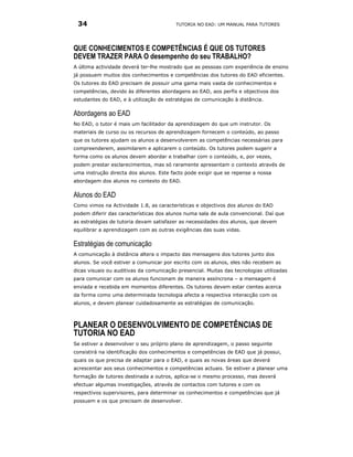 34                                      TUTORIA NO EAD: UM MANUAL PARA TUTORES




QUE CONHECIMENTOS E COMPETÊNCIAS É QUE OS TUTORES
DEVEM TRAZER PARA O desempenho do seu TRABALHO?
A última actividade deverá ter-lhe mostrado que as pessoas com experiência de ensino
já possuem muitos dos conhecimentos e competências dos tutores do EAD eficientes.
Os tutores do EAD precisam de possuir uma gama mais vasta de conhecimentos e
competências, devido às diferentes abordagens ao EAD, aos perfis e objectivos dos
estudantes do EAD, e à utilização de estratégias de comunicação à distância.

Abordagens ao EAD
No EAD, o tutor é mais um facilitador da aprendizagem do que um instrutor. Os
materiais de curso ou os recursos de aprendizagem fornecem o conteúdo, ao passo
que os tutores ajudam os alunos a desenvolverem as competências necessárias para
compreenderem, assimilarem e aplicarem o conteúdo. Os tutores podem sugerir a
forma como os alunos devem abordar e trabalhar com o conteúdo, e, por vezes,
podem prestar esclarecimentos, mas só raramente apresentam o contexto através de
uma instrução directa dos alunos. Este facto pode exigir que se repense a nossa
abordagem dos alunos no contexto do EAD.

Alunos do EAD
Como vimos na Actividade 1.8, as características e objectivos dos alunos do EAD
podem diferir das características dos alunos numa sala de aula convencional. Daí que
as estratégias de tutoria devam satisfazer as necessidades dos alunos, que devem
equilibrar a aprendizagem com as outras exigências das suas vidas.

Estratégias de comunicação
A comunicação à distância altera o impacto das mensagens dos tutores junto dos
alunos. Se você estiver a comunicar por escrito com os alunos, eles não recebem as
dicas visuais ou auditivas da comunicação presencial. Muitas das tecnologias utilizadas
para comunicar com os alunos funcionam de maneira assíncrona – a mensagem é
enviada e recebida em momentos diferentes. Os tutores devem estar cientes acerca
da forma como uma determinada tecnologia afecta a respectiva interacção com os
alunos, e devem planear cuidadosamente as estratégias de comunicação.



PLANEAR O DESENVOLVIMENTO DE COMPETÊNCIAS DE
TUTORIA NO EAD
Se estiver a desenvolver o seu próprio plano de aprendizagem, o passo seguinte
consistirá na identificação dos conhecimentos e competências de EAD que já possui,
quais os que precisa de adaptar para o EAD, e quais as novas áreas que deverá
acrescentar aos seus conhecimentos e competências actuais. Se estiver a planear uma
formação de tutores destinada a outros, aplica-se o mesmo processo, mas deverá
efectuar algumas investigações, através de contactos com tutores e com os
respectivos supervisores, para determinar os conhecimentos e competências que já
possuem e os que precisam de desenvolver.
 