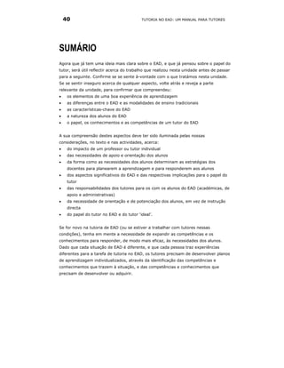 40                                     TUTORIA NO EAD: UM MANUAL PARA TUTORES




SUMÁRIO
Agora que já tem uma ideia mais clara sobre o EAD, e que já pensou sobre o papel do
tutor, será útil reflectir acerca do trabalho que realizou nesta unidade antes de passar
para a seguinte. Confirme se se sente à-vontade com o que tratámos nesta unidade.
Se se sentir inseguro acerca de qualquer aspecto, volte atrás e reveja a parte
relevante da unidade, para confirmar que compreendeu:
•    os elementos de uma boa experiência de aprendizagem
•    as diferenças entre o EAD e as modalidades de ensino tradicionais
•    as características-chave do EAD
•    a natureza dos alunos do EAD
•    o papel, os conhecimentos e as competências de um tutor do EAD


A sua compreensão destes aspectos deve ter sido iluminada pelas nossas
considerações, no texto e nas actividades, acerca:
•    do impacto de um professor ou tutor individual
•    das necessidades de apoio e orientação dos alunos
•    da forma como as necessidades dos alunos determinam as estratégias dos
     docentes para planearem a aprendizagem e para responderem aos alunos
•    dos aspectos significativos do EAD e das respectivas implicações para o papel do
     tutor
•    das responsabilidades dos tutores para os com os alunos do EAD (académicas, de
     apoio e administrativas)
•    da necessidade de orientação e de potenciação dos alunos, em vez de instrução
     directa
•    do papel do tutor no EAD e do tutor ‘ideal’.


Se for novo na tutoria de EAD (ou se estiver a trabalhar com tutores nessas
condições), tenha em mente a necessidade de expandir as competências e os
conhecimentos para responder, de modo mais eficaz, às necessidades dos alunos.
Dado que cada situação de EAD é diferente, e que cada pessoa traz experiências
diferentes para a tarefa de tutoria no EAD, os tutores precisam de desenvolver planos
de aprendizagem individualizados, através da identificação das competências e
conhecimentos que trazem à situação, e das competências e conhecimentos que
precisam de desenvolver ou adquirir.
 
