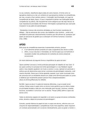 TUTORIA NO EAD: UM MANUAL PARA TUTORES                                           43


no seu contexto, classificaria alguns deles de outra maneira. A forma como os
agrupámos destina-se a dar um contexto em que possamos analisar as competências,
por isso, se para si fizer sentido colocar a ‘motivação’ sob Orientação, em lugar de
competências de Apoio, faça-o. O que é importante é pensar nas implicações destas
competências na prática, não enquadrá-las numa categoria que não seja natural. As
suas respostas às actividades irão fornecer informações e perspectivas que você pode
incorporar no seu plano de aprendizagem.


‘Estudantes e tutores irão encontrar afinidades ao nível humano resultantes do
diálogo... Sob as estruturas dos cursos, dos trabalhos e dos horários... existe uma
variedade de potenciais relacionamentos humanos que irão afirmar-se, quaisquer que
sejam as estruturas de gestão que os abranjam em termos humanos e racionais’.
(Tait, 1996)



APOIO
Este grupo de competências essenciais é apresentado primeiro, porque:
    •   é um elemento sempre presente em toda a experiência dos alunos no EAD
    •   difere, na sua natureza e intensidade, do nível de apoio que normalmente é
        necessário receber dos professores em contextos do ensino presencial
        convencional.


Um aluno descreveu da seguinte forma a importância do apoio do tutor:


‘Quero partilhar convosco a minha profunda apreciação do trabalho do meu tutor. O
seu apoio contínuo no processo da minha aprendizagem e o seu feedback regular
sobre o meu trabalho ajudaram-me muito a concluir o curso. Apreciei em particular o
esforço que ele desenvolveu para tornar o processo da aprendizagem relaxante, e até
mesmo divertido. Penso que a forma apoiante, pessoal, e por vezes humorada como
ele comunica com os estudantes deveria ser usada como fórmula para todos os cursos
à distância que inicialmente possam parecer frios e despersonalizados’.
(Aluno do Writing Effectively for UNHCR)


No EAD, ‘apoio ao aluno’ é usado de maneiras diferentes, o que se pode tornar
confuso. Muitas vezes é usado como um termo muito genérico que se refere a todas
as actividades levadas a cabo por uma instituição para recrutar, inscrever, orientar,
leccionar, aconselhar e comunicar com os alunos. Thorpe (2002) define o apoio aos
alunos como:


‘todos os elementos capazes de responder a um aluno ou grupo de alunos conhecidos,
antes, durante e depois do processo de aprendizagem'.


Contudo, quando falamos do papel do tutor no apoio aos alunos, referimo-nos a um
conjunto de responsabilidades e competências muito mais específico. Estas requerem
um contacto personalizado com os alunos individualmente, para os ajudar a manter o
 