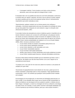 TUTORIA NO EAD: UM MANUAL PARA TUTORES                                        45


   •   à mensagem implícita; ‘Como já aplicou com êxito os dois primeiros
       elementos, estou certo que agora já conseguirá fazer o resto’.


É necessário lidar com as questões dos alunos de uma forma atempada e construtiva.
O contacto deve ser regular e apoiante, de forma a que os alunos se sintam capazes
de colocar questões que de outra forma poderiam pensar não ser 'suficientemente
importantes' para serem colocadas ao tutor.


‘Essencialmente, qualquer contacto com os tutores parecia criar confiança e
motivação, e funcionava regularmente como que uma espécie de verificação de rotina,
em que eles podiam ficar tranquilos em como estavam a seguir na direcção certa'.
(Rickwood and Goodwin, 1997)


A convicção intuitiva dos educadores do ensino à distância quanto à importância de os
tutores manterem contacto com os alunos foi confirmada por uma pesquisa recente.
Um estudo com alunos vulneráveis na Open University em Inglaterra revelou que os
alunos que tinham sido contactados pelos seus tutores antes da data do seu primeiro
trabalho tinham maiores probabilidades de receberem um A ou um B pelo trabalho
(SSRG, 2002). Os alunos vulneráveis incluíam:
   •   os que tinham entrado em estudos universitários pela primeira vez
   •   os que tinham baixas habilitações anteriores
   •   os que tinham desistido ou sido reprovados num curso
   •   os que tinham necessidades especiais
   •   os que se tinham matriculado tardiamente
   •   aqueles cujos tutores os tinham identificado como tendo problemas de estudo
   •   os que tinham recebido ajuda financeira, indicando dificuldades económicas.


Os alunos neste estudo mostraram também que era importante que fosse o tutor a
contactá-los, não alguém que não lhes fosse familiar ou ao curso. Seguem-se os
comentários de dois alunos:


‘O contacto com o meu tutor foi-me muito útil, dando-me incentivo e uma pessoa de
verdade com quem falar’.


‘Encontrando-me geograficamente muito distante do meu tutor, gostei que ele me
tivesse contactado e perguntado sobre os meus progressos. Fiquei agradavelmente
surpreendida, e senti--me confiante que quaisquer outras questões seriam tratadas
com simpatia’.


As tecnologias da comunicação são um instrumento de facilitação essencial para um
tutor no EAD. A sua utilização eficaz requer que os tutores do EAD compreendam os
efeitos da distância e da tecnologia de forma a poderem escolher o método certo de
fazer chegar a mensagem, e criarem as mensagens de forma a utilizarem a tecnologia
da melhor forma. Por exemplo, é muito melhor transmitir informações detalhadas sob
a forma impressa do que através do telefone, para que o aluno possa consultar a
 