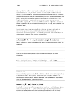 48                                     TUTORIA NO EAD: UM MANUAL PARA TUTORES




Alguns problemas poderão estar fora da sua área de conhecimentos, ou das suas
competências como tutor, e um dos aspectos na resolução de problemas é você
decidir o que não deve fazer. Poderá ser tentador dar atenção a um aluno que esteja
nitidamente angustiado, mas, se o aluno estiver a enfrentar problemas pessoais, você
poderá rapidamente ultrapassar as suas competências. O aconselhamento é uma
função especializada, e os alunos devem ser encaminhados para os recursos
apropriados, se possível. A máxima de um tutor experiente é ‘Quando o nosso sexto
sentido nos diz que não devemos procurar resolver uma situação, provavelmente não
o devemos fazer’.


Outros tutores descreveram a resolução de problemas como uma ‘operação de
salvamento’: ajudando os alunos à beira de desistirem dos seus estudos a
encontrarem maneiras de gerirem o seu trabalho, planearem as suas actividades de
aprendizagem ou lidarem com crises na aprendizagem.




Actividade 2.3 Uso de competências de resolução de problemas
De que forma é que utilizou competências de resolução de problemas com outros, ou
no ensino?




Quais as estratégias que aprendeu conducentes a uma resolução eficaz dos
problemas?



De que forma pode aplicar ou adaptar essas estratégias à tutoria no EAD?




COMENTÁRIO
As suas estratégias para a resolução de problemas poderão tornar-se mais proactivas
num contexto de EAD, por exemplo, informando os alunos sobre as datas e os
procedimentos administrativos, em vez de esperar lidar com a mesma preocupação
vinda de vários estudantes independentemente.




ORIENTAÇÃO DA APRENDIZAGEM
Orientação é o termo que utilizamos quando nos referirmos a actividades que ajudem
os alunos a compreender e a aplicar conteúdo. Segue-se um exemplo de como o
trabalho de um tutor na orientação da aprendizagem influenciou um estudante:
 