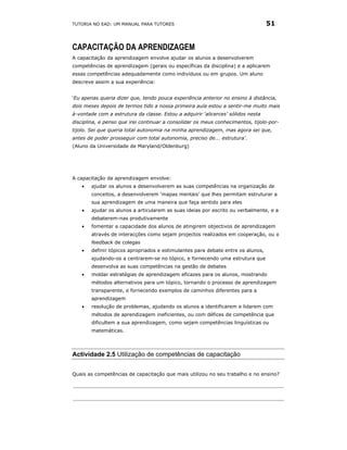 TUTORIA NO EAD: UM MANUAL PARA TUTORES                                            51


CAPACITAÇÃO DA APRENDIZAGEM
A capacitação da aprendizagem envolve ajudar os alunos a desenvolverem
competências de aprendizagem (gerais ou específicas da disciplina) e a aplicarem
essas competências adequadamente como indivíduos ou em grupos. Um aluno
descreve assim a sua experiência:


‘Eu apenas queria dizer que, tendo pouca experiência anterior no ensino à distância,
dois meses depois de termos tido a nossa primeira aula estou a sentir-me muito mais
à-vontade com a estrutura da classe. Estou a adquirir ‘alicerces’ sólidos nesta
disciplina, e penso que irei continuar a consolidar os meus conhecimentos, tijolo-por-
tijolo. Sei que queria total autonomia na minha aprendizagem, mas agora sei que,
antes de poder prosseguir com total autonomia, preciso de... estrutura’.
(Aluno da Universidade de Maryland/Oldenburg)




A capacitação da aprendizagem envolve:
    •   ajudar os alunos a desenvolverem as suas competências na organização de
        conceitos, a desenvolverem ‘mapas mentais’ que lhes permitam estruturar a
        sua aprendizagem de uma maneira que faça sentido para eles
    •   ajudar os alunos a articularem as suas ideias por escrito ou verbalmente, e a
        debaterem-nas produtivamente
    •   fomentar a capacidade dos alunos de atingirem objectivos de aprendizagem
        através de interacções como sejam projectos realizados em cooperação, ou o
        feedback de colegas
    •   definir tópicos apropriados e estimulantes para debate entre os alunos,
        ajudando-os a centrarem-se no tópico, e fornecendo uma estrutura que
        desenvolva as suas competências na gestão de debates
    •   moldar estratégias de aprendizagem eficazes para os alunos, mostrando
        métodos alternativos para um tópico, tornando o processo de aprendizagem
        transparente, e fornecendo exemplos de caminhos diferentes para a
        aprendizagem
    •   resolução de problemas, ajudando os alunos a identificarem e lidarem com
        métodos de aprendizagem ineficientes, ou com défices de competência que
        dificultem a sua aprendizagem, como sejam competências linguísticas ou
        matemáticas.




Actividade 2.5 Utilização de competências de capacitação


Quais as competências de capacitação que mais utilizou no seu trabalho e no ensino?
 