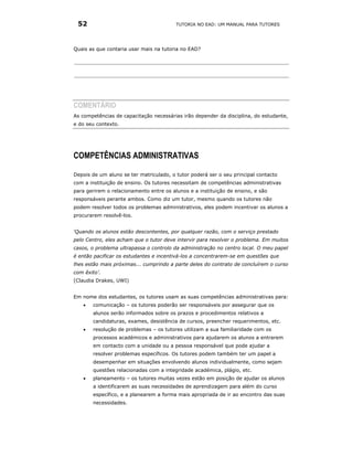 52                                      TUTORIA NO EAD: UM MANUAL PARA TUTORES




Quais as que contaria usar mais na tutoria no EAD?




COMENTÁRIO
As competências de capacitação necessárias irão depender da disciplina, do estudante,
e do seu contexto.




COMPETÊNCIAS ADMINISTRATIVAS

Depois de um aluno se ter matriculado, o tutor poderá ser o seu principal contacto
com a instituição de ensino. Os tutores necessitam de competências administrativas
para gerirem o relacionamento entre os alunos e a instituição de ensino, e são
responsáveis perante ambos. Como diz um tutor, mesmo quando os tutores não
podem resolver todos os problemas administrativos, eles podem incentivar os alunos a
procurarem resolvê-los.


‘Quando os alunos estão descontentes, por qualquer razão, com o serviço prestado
pelo Centro, eles acham que o tutor deve intervir para resolver o problema. Em muitos
casos, o problema ultrapassa o controlo da administração no centro local. O meu papel
é então pacificar os estudantes e incentivá-los a concentrarem-se em questões que
lhes estão mais próximas... cumprindo a parte deles do contrato de concluírem o curso
com êxito’.
(Claudia Drakes, UWI)


Em nome dos estudantes, os tutores usam as suas competências administrativas para:
   •   comunicação – os tutores poderão ser responsáveis por assegurar que os
       alunos serão informados sobre os prazos e procedimentos relativos a
       candidaturas, exames, desistência de cursos, preencher requerimentos, etc.
   •   resolução de problemas – os tutores utilizam a sua familiaridade com os
       processos académicos e administrativos para ajudarem os alunos a entrarem
       em contacto com a unidade ou a pessoa responsável que pode ajudar a
       resolver problemas específicos. Os tutores podem também ter um papel a
       desempenhar em situações envolvendo alunos individualmente, como sejam
       questões relacionadas com a integridade académica, plágio, etc.
   •   planeamento – os tutores muitas vezes estão em posição de ajudar os alunos
       a identificarem as suas necessidades de aprendizagem para além do curso
       específico, e a planearem a forma mais apropriada de ir ao encontro das suas
       necessidades.
 