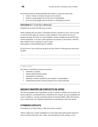 58                                       TUTORIA NO EAD: UM MANUAL PARA TUTORES




As principais áreas da responsabilidade dos tutores no apoio aos alunos são:
    •   iniciar e manter o contacto de apoio com os alunos
    •   facilitar a aprendizagem de acordo com as necessidades
    •   servir de elo de ligação entre os alunos e a instituição de ensino.


Actividade 3.1 O que faz a diferença?
Feedback de um aluno do EAD para um tutor:


‘Muito obrigado pelo seu apoio e orientação durante o período do curso, sem os quais
eu não teria sido capaz de concluir os meus trabalhos. Houve alturas em que eu
passava semanas sem fazer os meus trabalhos, devido a exigências decorrentes das
minhas obrigações, e os seus e-mails ajudaram-me sempre a reencontrar o caminho.
Nem imagina como eu apreciei os seus e-mails'.
(Participante no Writing Effectively for UNHCR)


De que forma é que as técnicas de apoio do tutor fizeram a diferença para este aluno
do EAD?




COMENTÁRIO
Isto ilustra a importância do apoio aos alunos:
    •   mantendo o contacto
    •   estando disponível para ajudar
    •   respondendo a perguntas
    •   ajudando a resolver problemas que impeçam a aprendizagem
    •   identificando quando os alunos precisam de um apoio adicional.




INICIAR E MANTER UM CONTACTO DE APOIO
Uma das actividades mais importantes do tutor é manter o contacto com os alunos. Os
alunos sublinham consistentemente a importância do contacto nas suas avaliações dos
cursos à distância, e provas recolhidas através de estudos (SSRG, 2002) demonstram
que o contacto tem uma influência significativa na persistência e êxito dos alunos.



O PRIMEIRO CONTACTO
Comentário de um aluno sobre o valor do primeiro contacto:


‘Fiquei a saber que a minha candidatura ao curso tinha sido aceite quando recebi em
casa um grande embrulho. Abri-o logo, mas não sabia por onde começar a ver o
 