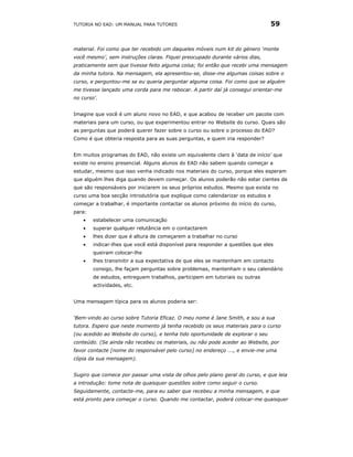 TUTORIA NO EAD: UM MANUAL PARA TUTORES                                          59


material. Foi como que ter recebido um daqueles móveis num kit do género ‘monte
você mesmo’, sem instruções claras. Fiquei preocupado durante vários dias,
praticamente sem que tivesse feito alguma coisa; foi então que recebi uma mensagem
da minha tutora. Na mensagem, ela apresentou-se, disse-me algumas coisas sobre o
curso, e perguntou-me se eu queria perguntar alguma coisa. Foi como que se alguém
me tivesse lançado uma corda para me rebocar. A partir daí já consegui orientar-me
no curso'.


Imagine que você é um aluno novo no EAD, e que acabou de receber um pacote com
materiais para um curso, ou que experimentou entrar no Website do curso. Quais são
as perguntas que poderá querer fazer sobre o curso ou sobre o processo do EAD?
Como é que obteria resposta para as suas perguntas, e quem iria responder?


Em muitos programas do EAD, não existe um equivalente claro à ‘data de início’ que
existe no ensino presencial. Alguns alunos do EAD não sabem quando começar a
estudar, mesmo que isso venha indicado nos materiais do curso, porque eles esperam
que alguém lhes diga quando devem começar. Os alunos poderão não estar cientes de
que são responsáveis por iniciarem os seus próprios estudos. Mesmo que exista no
curso uma boa secção introdutória que explique como calendarizar os estudos e
começar a trabalhar, é importante contactar os alunos próximo do início do curso,
para:
    •   estabelecer uma comunicação
    •   superar qualquer relutância em o contactarem
    •   lhes dizer que é altura de começarem a trabalhar no curso
    •   indicar-lhes que você está disponível para responder a questões que eles
        queiram colocar-lhe
    •   lhes transmitir a sua expectativa de que eles se mantenham em contacto
        consigo, lhe façam perguntas sobre problemas, mantenham o seu calendário
        de estudos, entreguem trabalhos, participem em tutoriais ou outras
        actividades, etc.


Uma mensagem típica para os alunos poderia ser:


‘Bem-vindo ao curso sobre Tutoria Eficaz. O meu nome é Jane Smith, e sou a sua
tutora. Espero que neste momento já tenha recebido os seus materiais para o curso
(ou acedido ao Website do curso), e tenha tido oportunidade de explorar o seu
conteúdo. (Se ainda não recebeu os materiais, ou não pode aceder ao Website, por
favor contacte [nome do responsável pelo curso] no endereço ..., e envie-me uma
cópia da sua mensagem).


Sugiro que comece por passar uma vista de olhos pelo plano geral do curso, e que leia
a introdução: tome nota de quaisquer questões sobre como seguir o curso.
Seguidamente, contacte-me, para eu saber que recebeu a minha mensagem, e que
está pronto para começar o curso. Quando me contactar, poderá colocar-me quaisquer
 
