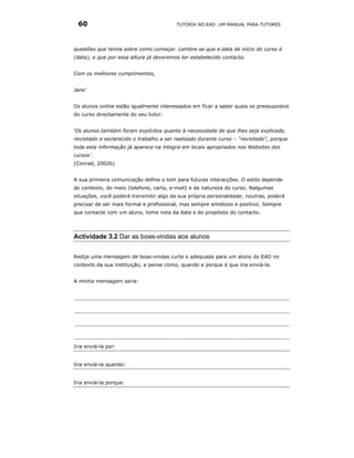 60                                       TUTORIA NO EAD: UM MANUAL PARA TUTORES




questões que tenha sobre como começar. Lembre-se que a data de início do curso é
(data), e que por essa altura já deveremos ter estabelecido contacto.


Com os melhores cumprimentos,


Jane’


Os alunos online estão igualmente interessados em ficar a saber quais os pressupostos
do curso directamente do seu tutor:


‘Os alunos também foram explícitos quanto à necessidade de que lhes seja explicado,
revisitado e esclarecido o trabalho a ser realizado durante curso – “revisitado”, porque
toda esta informação já aparece na íntegra em locais apropriados nos Websites dos
cursos’.
(Conrad, 2002b)


A sua primeira comunicação define o tom para futuras interacções. O estilo depende
do contexto, do meio (telefone, carta, e-mail) e da natureza do curso. Nalgumas
situações, você poderá transmitir algo da sua própria personalidade; noutras, poderá
precisar de ser mais formal e profissional, mas sempre amistoso e positivo. Sempre
que contacte com um aluno, tome nota da data e do propósito do contacto.




Actividade 3.2 Dar as boas-vindas aos alunos


Redija uma mensagem de boas-vindas curta e adequada para um aluno do EAD no
contexto da sua instituição, e pense como, quando e porque é que iria enviá-la.


A minha mensagem seria:




Iria enviá-la por:


Iria enviá-la quando:


Iria enviá-la porque:
 