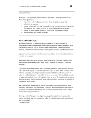 TUTORIA NO EAD: UM MANUAL PARA TUTORES                                           61



COMENTÁRIO

Ao redigir a sua mensagem, pense como iria responder à mensagem como aluno.
A sua mensagem deve:
    •   transmitir a informação de uma forma clara, completa, e apropriada
    •   solicitar uma resposta
    •   utilizar um tom que não seja demasiado formal, nem demasiado amigável, de
        forma a criar com o aluno um nível de comunicação pessoal apropriado
    •   indicar ao aluno quando, porquê, e como entrar em contacto consigo
    •   ser apropriada para o meio escolhido.




MANTER O CONTACTO
A maioria dos alunos irá responder depois de você ter iniciado o contacto. É
importante que eles compreendam que o contacto não é um evento esporádico, mas
um processo contínuo. Siga os alunos que não responderam o mais rapidamente
possível, para saber se receberam a sua mensagem e porque é que não responderam.


Veja como um tutor pode transmitir as suas expectativas de comunicação aluno-tutor
no início de um curso:


‘Eu procuro dizer claramente porque é que precisamos de comunicar regularmente,
quando mais não seja para dizer "Ainda estou a trabalhar no módulo...". Digo, por
exemplo:


“Ajudar-me-ia bastante (e julgo que a si também) se de vez em quando me enviasse
um e-mail muito rápido, só para me dizer como é que as coisas estão a correr. Como
estamos separados por uma grande distância e fusos horários, não me é possível
saber se você está a seguir o calendário do curso ou se está a ficar para trás, se está a
ter alguma dificuldade, ou se está a gostar muito do curso. Em qualquer dos casos, eu
gostaria de saber. Assim, eu poderei ajudá-lo se tiver algum problema, ou felicitá-lo se
tudo estiver a correr bem.


Não é preciso que me escreva dia sim dia não! Será o suficiente de duas em duas
semanas - o suficiente para mantermos o contacto. Normalmente estou em contacto
com todos com bastante frequência, com as minhas pequenas notas, mas é sempre
bom receber resposta de todos.


Se vir que está a ficar para trás, diga-me, e eu poderei ajudá-lo a recuperar. Se
estiver adiantado, diga-me, para eu me gabar do entusiasmo dos meus alunos junto
dos meus colegas”'.
(Smulders, 2001)
 