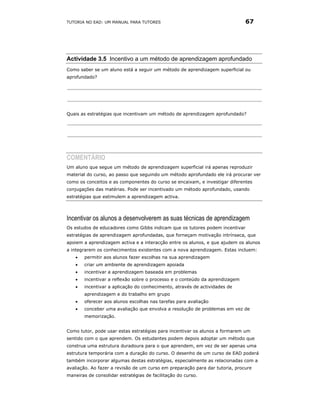 TUTORIA NO EAD: UM MANUAL PARA TUTORES                                        67




Actividade 3.5 Incentivo a um método de aprendizagem aprofundado
Como saber se um aluno está a seguir um método de aprendizagem superficial ou
aprofundado?




Quais as estratégias que incentivam um método de aprendizagem aprofundado?




COMENTÁRIO
Um aluno que segue um método de aprendizagem superficial irá apenas reproduzir
material do curso, ao passo que seguindo um método aprofundado ele irá procurar ver
como os conceitos e as componentes do curso se encaixam, e investigar diferentes
conjugações das matérias. Pode ser incentivado um método aprofundado, usando
estratégias que estimulem a aprendizagem activa.




Incentivar os alunos a desenvolverem as suas técnicas de aprendizagem
Os estudos de educadores como Gibbs indicam que os tutores podem incentivar
estratégias de aprendizagem aprofundadas, que forneçam motivação intrínseca, que
apoiem a aprendizagem activa e a interacção entre os alunos, e que ajudem os alunos
a integrarem os conhecimentos existentes com a nova aprendizagem. Estas incluem:
   •   permitir aos alunos fazer escolhas na sua aprendizagem
   •   criar um ambiente de aprendizagem apoiada
   •   incentivar a aprendizagem baseada em problemas
   •   incentivar a reflexão sobre o processo e o conteúdo da aprendizagem
   •   incentivar a aplicação do conhecimento, através de actividades de
       aprendizagem e do trabalho em grupo
   •   oferecer aos alunos escolhas nas tarefas para avaliação
   •   conceber uma avaliação que envolva a resolução de problemas em vez de
       memorização.


Como tutor, pode usar estas estratégias para incentivar os alunos a formarem um
sentido com o que aprendem. Os estudantes podem depois adoptar um método que
construa uma estrutura duradoura para o que aprendem, em vez de ser apenas uma
estrutura temporária com a duração do curso. O desenho de um curso de EAD poderá
também incorporar algumas destas estratégias, especialmente as relacionadas com a
avaliação. Ao fazer a revisão de um curso em preparação para dar tutoria, procure
maneiras de consolidar estratégias de facilitação do curso.
 