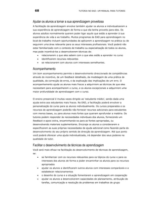 68                                           TUTORIA NO EAD: UM MANUAL PARA TUTORES




Ajudar os alunos a tornar a sua aprendizagem proveitosa
A facilitação da aprendizagem envolve também ajudar os alunos a individualizarem a
sua experiência de aprendizagem de forma a que ela tenha proveito para eles. Os
alunos adultos normalmente querem poder ligar aquilo que estão a aprender à sua
experiência de vida e ao trabalho. Muitos programas de EAD para aprendizagem no
local de trabalho incluem oportunidades de aplicarem a aprendizagem na prática ou de
seguirem uma área relevante para os seus interesses profissionais. Você poderá não
estar familiarizado com o contexto de trabalho ou especialização de todos os alunos,
mas pode incentivá-los a desenvolverem técnicas de:
      •   relacionarem o que eles sabem com o que eles estão a aprender no curso
      •   identificarem recursos relevantes
      •   se relacionarem com alunos com interesses semelhantes.

Acompanhamento
Um bom acompanhamento permite o desenvolvimento direccionado de competências
através do incentivo, de um feedback detalhado, da modelagem de uma prática de
qualidade, da correcção de erros, e da explicação das implicações de um erro. O
acompanhamento ajuda os alunos mais fracos a adquirirem as técnicas de que eles
necessitam para acompanharem o curso, e os alunos excepcionais a adquirirem uma
maior profundidade de aprendizagem com o curso.


O ensino presencial é muitas vezes dirigido ao ‘estudante médio’, sendo dada uma
ajuda extra aos estudantes mais fracos. No EAD, a facilitação poderá envolver a
personalização do curso para os alunos individualmente. Os cursos preparados e os
recursos de aprendizagem poderão não fornecer recursos adicionais para estudantes
com menos bases, ou para alunos mais fortes que queiram aprofundar a matéria. Os
tutores podem responder às necessidades individuais dos alunos, fornecendo um
feedback e apoio extra, encaminhando-os para as fontes apropriadas, ou
desenvolvendo materiais suplementares. Encoraje os alunos a considerarem e
especificarem as suas próprias necessidades de ajuda adicional como fazendo parte do
desenvolvimento do seu próprio sentido de direcção da aprendizagem. Até que ponto
você poderá oferecer uma ajuda individualizada, irá depender dos seus poderes na
qualidade de tutor.

Facilitar o desenvolvimento de técnicas de aprendizagem
Você será mais eficaz na facilitação do desenvolvimento de técnicas de aprendizagem,
se:
      •   se familiarizar com os recursos relevantes para os tópicos do curso e para os
          interesses dos alunos de forma a poder encaminhar os alunos para os recursos
          apropriados
      •   ajudar os alunos a identificarem outros alunos com interesses comparáveis e a
          estabelecer relacionamentos
      •   o desenho do curso e a situação fomentarem a aprendizagem em cooperação
      •   ajudar os alunos a desenvolverem capacidades de planeamento, atribuição de
          tarefas, comunicação e resolução de problemas em trabalhos de grupo
 