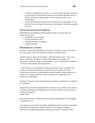 TUTORIA NO EAD: UM MANUAL PARA TUTORES                                          69


    •   incentivar a independência do aluno e o seu auto-encaminhamento, dando-lhe
        uma orientação e fornecendo-lhe pistas que lhe permitam identificar os seus
        próprios caminhos de aprendizagem, em vez de procurar gerir a sua
        aprendizagem
    •   permitir aos alunos que testem os seus conhecimentos e capacidades, em vez
        de lhes dizer que um determinado tópico ou estratégia é 'demasiado avançada'
        para eles.

Permitir aos alunos lidar com obstáculos
A facilitação da aprendizagem envolve também permitir aos alunos lidar com
obstáculos, tais como:
    •   dificuldades com o conteúdo
    •   carga de trabalho do curso
    •   ansiedade durante as avaliações
    •   questões pessoais.

Dificuldades com o conteúdo
Por vezes os alunos têm dificuldade em dominar o conteúdo do curso, e não sabem
bem o que fazer. O princípio orientador é analisar a situação do aluno:


‘Lembre-se que os alunos são aprendizes – eles não estariam a tirar o curso, se já
fossem proficientes na matéria, e muitas vezes precisam de aprender a ser
proficientes nas técnicas usadas na sua disciplina: o que é o B-A BÁ para si poderá ser
um ‘bicho de sete cabeças’ para muitos deles!...


...você não está num relacionamento antiquado professor-aluno, é um adulto com
maiores conhecimentos específicos a conversar com outro adulto com menos
conhecimentos acerca de um determinado conteúdo específico. Depois pergunte a si
próprio como interage normalmente com um colega que pretende algo de si, e
proceda em conformidade.


Escutando, você pode muitas vezes estimular as pessoas a encontrarem uma solução
por si próprias.


Esteja pronto para explicar pacientemente e demonstrar, por exemplo, como dominar
as técnicas necessárias, individualmente ou no primeiro tutorial, se parecer haver um
problema generalizado’.
(Haag, 1990)


Outra tutora descreve o método que utiliza quando os alunos estão a ter dificuldades
na matéria do curso:


‘Os materiais do curso foram resumidos e adaptados de forma a ajudar os estudantes
matriculados no programa de ensino à distância. Eu cito sempre exemplos, e
encaminho os estudantes para leituras adicionais que ajudem a esclarecer áreas
 