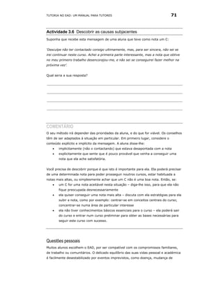 TUTORIA NO EAD: UM MANUAL PARA TUTORES                                          71



Actividade 3.6 Descobrir as causas subjacentes
Suponha que recebe esta mensagem de uma aluna que teve como nota um C:


‘Desculpe não ter contactado consigo ultimamente, mas, para ser sincera, não sei se
irei continuar neste curso. Achei a primeira parte interessante, mas a nota que obtive
no meu primeiro trabalho desencorajou-me, e não sei se conseguirei fazer melhor na
próxima vez’.


Qual seria a sua resposta?




COMENTÁRIO
O seu método irá depender das prioridades da aluna, e do que for viável. Os conselhos
têm de ser adaptados à situação em particular. Em primeiro lugar, considere o
conteúdo explícito e implícito da mensagem. A aluna disse-lhe:
   •   implicitamente (não o contactando) que estava desapontada com a nota
   •   explicitamente que sente que é pouco provável que venha a conseguir uma
       nota que ela ache satisfatória.


Você precisa de descobrir porque é que isto é importante para ela. Ela poderá precisar
de uma determinada nota para poder prosseguir noutros cursos, estar habituada a
notas mais altas, ou simplesmente achar que um C não é uma boa nota. Então, se:
   •   um C for uma nota aceitável nesta situação – diga-lhe isso, para que ela não
       fique preocupada desnecessariamente
   •   ela quiser conseguir uma nota mais alta – discuta com ela estratégias para ela
       subir a nota, como por exemplo: centrar-se em conceitos centrais do curso;
       concentrar-se numa área de particular interesse
   •   ela não tiver conhecimentos básicos essenciais para o curso – ela poderá sair
       do curso e entrar num curso preliminar para obter as bases necessárias para
       seguir este curso com sucesso.




Questões pessoais
Muitos alunos escolhem o EAD, por ser compatível com os compromissos familiares,
de trabalho ou comunitários. O delicado equilíbrio das suas vidas pessoal e académica
é facilmente desestabilizado por eventos imprevistos, como doença, mudança de
 