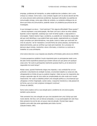 72                                      TUTORIA NO EAD: UM MANUAL PARA TUTORES




emprego, problemas de transporte, ou pelas exigências dos cuidados a dar a uma
criança ou a idosos. Como tutor, o seu contacto regular com os alunos deverá dar-lhe
um aviso precoce sobre potenciais problemas. Quaisquer alterações nos padrões de
comunicação consigo, como seja a falta de contacto, ou contactos ambíguos de um
aluno que antes era comunicativo, poderão indicar um problema que precisa de ser
investigado.


A sua mensagem ao aluno – ‘Você está bem? Tem alguma dificuldade? Posso ajudar?’
– deverá expressar a sua preocupação, não fazer com que o aluno se sinta culpado.
Quando o aluno responder, esclareça que você irá tentar ajudar, e seja positivo e
encorajador. Poderá resolver logo o problema, ou poderão ser necessários alguns dias
até que você identifique o que poderá fazer para ajudar, especialmente se a situação
exigir consultas com administradores, mas ajuda o aluno a saber que você está ‘em
cima do assunto’. Se for necessário o envolvimento de outras pessoas, acompanhe os
desenvolvimentos, para se certificar que tudo será resolvido. Se o processo irá
demorar algum tempo, mantenha o aluno informado, e incentive-o a continuar a
trabalhar no curso entretanto.


Uma tutora descreve a sua resposta aos desafios enfrentados pelos alunos do UNHCR:


‘A nossa perspectiva solidária é muito importante para os participantes neste curso.
Sei pela minha experiência pessoal que existem alturas em que penso em qualquer
coisa como “Se você [o participante] realmente quisesse fazê-lo, já me deveria ter
respondido há muito tempo”.


Muitas vezes, quando finalmente chega uma resposta, o seu conteúdo faz um eco
profundo e retumbante da condição humana, envolvendo trabalho ou coisas da vida,
ultrapassando os limites do que eu poderia imaginar. Cada vez que me impaciento dou
comigo a aprender algo de novo sobre as complexidades da vida vivida num mundo
imprevisível. Por vezes os detalhes pintam uma situação política ou circunstancial que
ultrapassa a minha imaginação; outras vezes, o esquema transtorna a vida pessoal de
tal forma, que só os mais corajosos conseguem continuar’.
(Tutora do UNHCR)


Outra tutora explica como a sua solução para o problema de uma aluna ajudou
também outros alunos:


‘Este semestre tive uma situação em que uma estudante tem uma criança que está
muito doente. Ela ficou com as leituras atrasadas, e a sua participação tem sido fraca.
Este semestre tive de lhe dar um pouco mais de atenção. Prometi fazer algum
trabalho extra além das aulas agendadas para toda a turma’.
(Claudia Drakes, UWI)
 