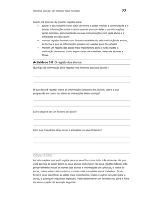 TUTORIA NO EAD: UM MANUAL PARA TUTORES                                          77


Assim, irá precisar de manter registos para:
    •   apoiar o seu trabalho como tutor de forma a poder manter a continuidade e ir
        buscar informações sobre o aluno quando precisar delas – as informações
        serão extensas, documentando as suas comunicações com cada aluno e a
        actividade de cada aluno
    •   manter registos formais num formato estabelecido pela instituição de ensino,
        de forma a que as informações possam ser usadas para fins oficiais
    •   manter um registo das datas mais importantes para o curso e para a
        instituição de ensino, como sejam datas de trabalhos, datas de exames e
        férias.


Actividade 3.8 O registo dos alunos
Que tipo de informação deve registar nos ficheiros dos seus alunos?




O que deverá registar sobre as informações pessoais dos alunos, sobre a sua
progressão no curso, ou sobre as interacções deles consigo?




Como deverá ser um ficheiro de aluno?




Com que frequência deve rever e actualizar os seus ficheiros?




COMENTÁRIO
As informações que você regista para os seus fins como tutor irão depender do que
você precisa de saber sobre os seus alunos como tutor. Os seus registos básicos irão
provavelmente incluir os nomes dos alunos e informações de contacto, o nome do
curso, notas sobre cada contacto, e notas mais completas sobre trabalhos. O seu
ficheiro deve identificar as datas mais importantes, textos e outros recursos para o
curso, e quaisquer requisitos especiais. Pode desenvolver um formato seu para a ficha
do aluno a partir do exemplo seguinte.
 