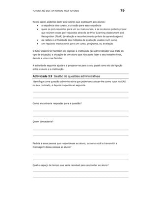 TUTORIA NO EAD: UM MANUAL PARA TUTORES                                         79


Neste papel, poderão pedir aos tutores que expliquem aos alunos:
    •   a sequência dos cursos, e a razão para essa sequência
    •   quais os pré-requisitos para um ou mais cursos, e se os alunos podem provar
        que reúnem esses pré-requisitos através de Prior Learning Assessment and
        Recognition (PLAR) (avaliação e reconhecimento prévio da aprendizagem)
    •   as razões e a finalidade dos métodos de avaliação usados num curso
    •   um requisito institucional para um curso, programa, ou avaliação


O tutor poderá ter também de explicar à instituição (ao administrador que trate do
tipo de situação) a situação de um aluno que não pode fazer o seu trabalho final,
devido a uma crise familiar.


A actividade seguinte ajuda-o a preparar-se para o seu papel como elo de ligação
entre o aluno e a instituição.


Actividade 3.9 Gestão de questões administrativas
Identifique uma questão administrativa que poderiam colocar-lhe como tutor no EAD
no seu contexto, e depois responda ao seguinte.




Como encontraria respostas para a questão?




Quem contactaria?




Pediria a essa pessoa que respondesse ao aluno, ou seria você a transmitir a
mensagem dessa pessoa ao aluno?




Qual o espaço de tempo que seria razoável para responder ao aluno?
 
