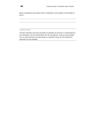 80                                      TUTORIA NO EAD: UM MANUAL PARA TUTORES




Quais os obstáculos que poderia haver na obtenção e comunicação da informação ao
aluno?




COMENTÁRIO
O tempo necessário para esta actividade irá depender do tamanho e complexidade da
sua instituição, e da sua familiaridade com ela. Se possível, reveja as suas questões
com um administrador que possa ajudá-lo a identificar fontes de informação para
responder às suas questões.
 