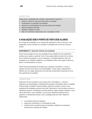 84                                       TUTORIA NO EAD: UM MANUAL PARA TUTORES




OBJECTIVOS
Depois de ter completado esta unidade, você deverá ser capaz de:
•    apreciar o ponto de vista dos alunos sobre a avaliação
•    compreender os propósitos da avaliação
•    descrever as características de uma boa prática da avaliação
•    planear trabalhos eficientes
•    classificar trabalhos no EAD
•    lidar com problemas relacionados com a avaliação no EAD.




A AVALIAÇÃO SOB O PONTO DE VISTA DOS ALUNOS
Em virtude de a avaliação ter um impacto tão significativo sobre os alunos e a sua
progressão, iremos começar por considerar a avaliação sob o ponto de vista dos
alunos.


Actividade 4.1 Aprender através da avaliação
Pense numa situação em que uma avaliação do seu trabalho foi uma experiência
positiva que o ajudou a aprender muito. O seu papel poderá ter sido o de um aluno,
de um membro do pessoal, ou de um educador; a situação poderá ter sido uma
avaliação de um trabalho académico, ou de feedback sobre uma função cumprida ou
sobre o seu desempenho no ensino.


Pense nas particularidades da situação que o ajudaram a aprender, e no que o
assessor fez que foi útil para a sua aprendizagem. A partir daqui, possivelmente
falando com um colega, desenvolva uma lista das características essenciais de uma
boa experiência de avaliação.




COMENTÁRIO
Poderá ser-lhe útil consultar as suas notas sobre a Actividade 1.1, Uma boa
experiência de aprendizagem, especialmente quaisquer comentários sobre a avaliação.
Embora esteja a trabalhar nesta actividade, poderá ser tentado a pensar numa
experiência de avaliação que tenha sido inútil. Pode fazê-lo, mas considere primeiro a
experiência positiva, e identifique as partes positivas. Depois poderá considerar ‘o que
não se deve fazer’ numa avaliação, e use as suas referências positivas para o
ajudarem a compreender porque é que a avaliação pode ser inútil. Poderá ter
referenciado:


     •    uma atitude positiva do assessor
     •    justiça dos comentários e na atribuição de notas
     •    relevância dos comentários para as questões e objectivos do programa
          educacional ou projecto de trabalho
 
