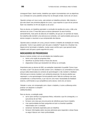 86                                       TUTORIA NO EAD: UM MANUAL PARA TUTORES




conseguem fazer. Assim sendo, trabalhos que sejam inconsistentes com os objectivos
ou o conteúdo do curso poderão conduzi-los na direcção errada. Como diz um aluno:


‘Quando começo um novo curso, vejo sempre os trabalhos primeiro. Não importa o
que eles dizem nas primeiras páginas do curso, o que importa é o que irá ser preciso
fazer nos trabalhos no fim da secção ou do curso’.


Para os alunos, os trabalhos assinalam a conclusão de secções do curso, e dão uma
estrutura ao curso. É mais fácil para os alunos planearem os seus horários
semanalmente, mais perto da data de um trabalho, do que por um período de meses.
Os trabalhos dão também uma estrutura ao conteúdo, com oportunidades para que os
alunos revejam e resumam a sua compreensão dos tópicos.


‘Quando estou a estudar um curso, procuro manter o trabalho de avaliação em mente,
pensando, “como é que poderei usar isto para o trabalho?” Ajuda-me a focalizar-me.
Depois de ter terminado o trabalho, muitas vezes verifico que o que aprendi nesse
trabalho será útil para a parte seguinte do curso'.

INDICADORES DE PROGRESSÃO
Alunos e tutores contam com as actividades dos trabalhos para:
    •   terem uma noção do progresso feito
    •   identificar os pontos fortes e fracos dos alunos
    •   diagnosticar áreas que necessitem de reforço ou correcção.


Importante para os alunos do EAD, as avaliações respondem à questão ‘Como é que
me estou a sair?’ Os alunos do EAD contam com o feedback e os comentários do tutor,
porque estão distanciados do contexto de aprendizagem e não recebem o feedback
informal que os alunos recebem num ambiente presencial. Os alunos adultos que
regressam a uma aprendizagem formal poderão sentir falta de confiança nas suas
competências e conhecimentos, e por isso ter uma maior necessidade de feedback
externo, confirmando a sua competência como alunos. Como diz um aluno:


‘Estudar o curso, em comparação com o fazer o trabalho, é como a diferença entre
praticar um desporto e competir’.
(SSRG/45/2002)


Para os alunos, a avaliação pode:
    •   servir para verificar os progressos feitos, indicando o que foi conseguido, e o
        que precisa de ser feito
    •   fornecer uma nota que sirva de ponto de referência para futuro trabalho
    •   criar oportunidades de fazer perguntas ao tutor ou levantar questões
        relacionadas com o conteúdo
    •   esclarecer standards esperados para os trabalhos
    •   fornecer informações sobre recursos adicionais para responder a áreas fracas
        ou seguir tópicos com maior profundidade.
 