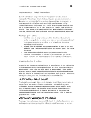 TUTORIA NO EAD: UM MANUAL PARA TUTORES                                           87


Eis como a avaliação é vista por um aluno típico:


‘Durante todo o tempo em que trabalhei no meu primeiro trabalho, andava
preocupado: "Estive tempo demais afastado disto, acho que não vou conseguir...”
Quando o meu primeiro trabalho me foi devolvido, descobri que a minha tutora se
tinha apercebido da minha luta, tendo reconhecido que algumas das minhas
competências estavam enferrujadas. Mas a melhor parte foi que ela não só me disse
que eu estava no caminho certo na maior parte do meu trabalho, como também me
explicou a razão porque eu estava no caminho certo. A partir daquilo que eu estava a
fazer bem, descobri como fazer algumas das coisas que me tinham saído menos bem'.


A avaliação ajuda o tutor a:
   •   identificar áreas de compreensão da matéria dos alunos individualmente
   •   avaliar as competências de estudo, como sejam as 'competências académicas'
       na pesquisa, na escrita, ou na análise, ou as competências técnicas na
       aplicação prática de princípios
   •   localizar áreas de dificuldade relacionadas com a falta de bases ou com uma
       área mais fraca, e a desenvolver estratégias para ajudar o aluno a lidar com a
       dificuldade
   •   saber mais sobre os interesses e preocupações individuais do aluno
   •   identificar padrões de erros no trabalho de grupos de alunos que possam
       indicar problemas com materiais do curso ou com estratégias instrucionais.


Uma perspectiva típica de um tutor:


‘Procuro dar aos alunos uma resposta honesta ao seu trabalho, e de uma maneira que
incentive e ajude o seu processo de aprendizagem. Ao corrigir um trabalho, pergunto
a mim mesmo: “O que é que este aluno precisa de fazer ou saber, e como poderei
ajudá-lo?". Procuro manter um equilíbrio entre reconhecer os pontos fortes e apontar
áreas que precisam de ser melhoradas: mais importante, quero ajudá-lo a desenvolver
estratégias que ele possa usar para melhorar as suas competências’.

UM PONTO FOCAL PARA O DIÁLOGO
As actividades de avaliação são um ponto focal para as actividades instrucionais e de
tutoria. Alunos que estejam relutantes em contactar o tutor poderão ter maior
facilidade em fazer perguntas sobre trabalhos do que em colocar questões gerais
sobre o curso. Os trabalhos e as avaliações devem estimular o diálogo sobre os
conceitos no curso e os desafios no material. A preparação de um trabalho e a
obtenção de feedback pode iniciar um diálogo entre o aluno e o tutor, ou entre um
grupo de alunos e o tutor.

VERIFICAÇÃO E VALIDAÇÃO DE RESULTADOS
A validação dos resultados dos alunos do EAD através de trabalhos é consistente com
a educação presencial convencional. No EAD, onde poderá haver pouco ou nenhum
 