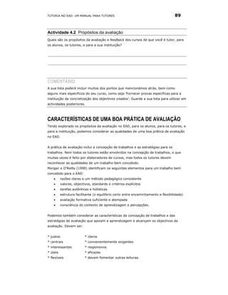 TUTORIA NO EAD: UM MANUAL PARA TUTORES                                             89



Actividade 4.2 Propósitos da avaliação
Quais são os propósitos da avaliação e feedback dos cursos de que você é tutor, para
os alunos, os tutores, e para a sua instituição?




COMENTÁRIO
A sua lista poderá incluir muitos dos pontos que mencionámos atrás, bem como
alguns mais específicos do seu curso, como seja 'Fornecer provas específicas para a
instituição da concretização dos objectivos visados’. Guarde a sua lista para utilizar em
actividades posteriores.




CARACTERÍSTICAS DE UMA BOA PRÁTICA DE AVALIAÇÃO
Tendo explorado os propósitos da avaliação no EAD, para os alunos, para os tutores, e
para a instituição, podemos considerar as qualidades de uma boa prática de avaliação
no EAD.


A prática de avaliação inclui a concepção de trabalhos e as estratégias para os
trabalhos. Nem todos os tutores estão envolvidos na concepção de trabalhos, o que
muitas vezes é feito por elaboradores de cursos, mas todos os tutores devem
reconhecer as qualidades de um trabalho bem concebido.
Morgan e O’Reilly (1999) identificam os seguintes elementos para um trabalho bem
concebido para o EAD:
    •     razões claras e um método pedagógico consistente
    •     valores, objectivos, standards e critérios explícitos
    •     tarefas autênticas e holísticas
    •     estrutura facilitante (o equilíbrio certo entre encaminhamento e flexibilidade)
    •     avaliação formativa suficiente e atempada
    •     consciência do contexto de aprendizagem e percepções.


Podemos também considerar as características da concepção de trabalhos e das
estratégias de avaliação que apoiam a aprendizagem e alcançam os objectivos da
avaliação. Devem ser:


* justos                  * claros
* centrais                * convenientemente exigentes
* interessantes           * responsivos
* úteis                   * eficazes
* flexíveis               * devem fomentar outras leituras.
 
