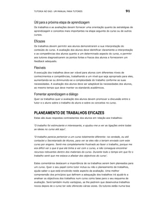TUTORIA NO EAD: UM MANUAL PARA TUTORES                                          91


Útil para a próxima etapa de aprendizagem
Os trabalhos e as avaliações devem fornecer uma orientação quanto às estratégias de
aprendizagem e conceitos mais importantes na etapa seguinte do curso ou de outros
cursos.

Eficazes
Os trabalhos devem permitir aos alunos demonstrarem a sua interpretação do
conteúdo do curso. A avaliação dos alunos deve identificar claramente a interpretação
e as competências dos alunos quanto a um determinado aspecto do curso, e permitir
aos tutores diagnosticarem os pontos fortes e fracos dos alunos e fornecerem um
feedback adequado.

Flexíveis
Á execução dos trabalhos deve ser viável para alunos com diferentes níveis de
conhecimentos e competências, trabalhando a um nível que seja apropriado para eles,
aumentando-se ou diminuindo-se a complexidade do trabalho conforme as suas
necessidades. A avaliação dos alunos deve ser adaptável às necessidades dos alunos,
ao mesmo tempo que deve manter os standards académicos.

Fomentar aprendizagem e diálogo
Quer os trabalhos quer a avaliação dos alunos devem promover a discussão entre o
tutor e o aluno sobre o trabalho do aluno e sobre os conceitos no curso.



PLANEAMENTO DE TRABALHOS EFICAZES
Estas são duas respostas contrastantes dos alunos em relação aos trabalhos:


‘O trabalho foi estimulante e interessante, e ajudou-me a ver as ligações entre todas
as ideias no curso até aqui’.


‘O trabalho parecia pertencer a um curso totalmente diferente: na verdade, eu até
contactei o Secretariado de Alunos, para ver se eles não o teriam enviado com este
curso por engano. Senti-me completamente frustrado ao fazer o trabalho, porque me
era difícil ver o que é que ele tinha a ver com o curso, e não conseguia encontrar
recursos relevantes dentro dos materiais do curso. Durante todo o tempo em que fiz o
trabalho senti que me estava a afastar dos objectivos do curso’.


Estes comentários destacam a importância de os trabalhos serem bem planeados para
um curso. Quer o seu papel como tutor inclua ou não o planeamento de trabalhos,
ajuda saber o que está envolvido neste aspecto da avaliação. Uma melhor
compreensão dos princípios que definem a adequação dos trabalhos irá ajudá-lo a
analisar os objectivos dos trabalhos num curso como base para o seu esquema de
avaliação. Será também muito vantajoso, se lhe pedirem que desenvolva trabalhos
novos depois de o curso ter sido oferecido várias vezes. Os tutores estão numa boa
 