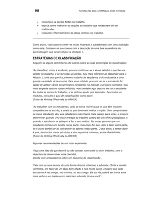 98                                       TUTORIA NO EAD: UM MANUAL PARA TUTORES




    •   reconhece os pontos fortes no trabalho
    •   explica como melhorar as secções do trabalho que necessitam de ser
        melhoradas
    •   responde reflectidamente às ideias centrais no trabalho.




Como aluno, você poderia sentir-se muito frustrado e subestimado com uma avaliação
como esta. Compare as suas ideias com a descrição de uma boa experiência de
aprendizagem que desenvolveu na Unidade 1.

ESTRATÉGIAS DE CLASSIFICAÇÃO
Seguem-se alguns comentários de tutores sobre as suas estratégias de classificação:


‘Ao classificar, como é evidente, procuro confirmar se o aluno satisfez o que lhe era
pedido no trabalho, e se fez todas as partes. Sou mais tolerante ao classificar para o
Módulo 1, uma vez que é o primeiro trabalho do estudante, e é conducente a uma
grande variedade de respostas. Para esse módulo, procuro ver se o estudante foi
capaz de aplicar vários dos princípios constantes no manual, e procuro exemplos. Sou
mais exigente com os outros módulos, mas também aqui procuro ver se o estudante
fez todas as partes do trabalho, e se utilizou aquilo que aprendeu. Para todos os
módulos, consulto o guia de classificações como base’.
(Tutor de Writing Effectively do UNHCR)


‘Ao trabalhar com os estudantes, cedo se torna visível quais os que têm maiores
competências na escrita, e quais os que dominam melhor o inglês. Sem comprometer
os meus standards, dou aos estudantes mais fracos mais espaço para errar, e procuro
determinar quando uma nova entrega do trabalho poderá ter um efeito pedagógico, e
quando o estudante se esforçou e fez o seu melhor. Por vezes permito que um
estudante cometa um deslize numa parte, mas peço-lhe que volte a fazer outra parte,
se o aluno beneficiar ao concentrar-se apenas nessa parte. O que estou a tentar dizer
é que, dentro dos meus princípios e dos requisitos mínimos, existe flexibilidade.
(Tutor de Writing Effectively do UNHCR)


Algumas recomendações de um tutor experiente:


‘Faça uma lista do que deverá ou não constar num teste ou num trabalho, com o
objectivo de desenvolver uma checklist.
Decida com antecedência sobre um esquema de classificação’.


‘Fale com os seus alunos de uma forma directa, informal, e educada. (Evite a caneta
vermelha, em favor de um lápis bem afiado e não muito duro). Imagine que cada
estudante é seu amigo, seu vizinho, ou seu colega. Ele ou ela poderá ser trinta anos
mais velho e ser duplamente mais bem educado do que você'.
 