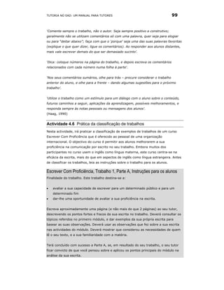 TUTORIA NO EAD: UM MANUAL PARA TUTORES                                             99


‘Comente sempre o trabalho, não o autor. Seja sempre positivo e construtivo;
geralmente não se utilizam comentários só com uma palavra, quer seja para elogiar
ou para “deitar abaixo”; faça com que o ‘porque’ seja uma das suas palavras favoritas
(explique o que quer dizer, ligue os comentários). Ao responder aos alunos distantes,
mais vale escrever demais do que ser demasiado sucinto'.


‘Dica: coloque números na página do trabalho, e depois escreva os comentários
relacionados com cada número numa folha à parte'.


‘Nos seus comentários sumários, olhe para trás – procure considerar o trabalho
anterior do aluno, e olhe para a frente – dando algumas sugestões para o próximo
trabalho’.


‘Utilize o trabalho como um estímulo para um diálogo com o aluno sobre o conteúdo,
futuros caminhos a seguir, aplicações da aprendizagem, possíveis melhoramentos, e
responda sempre às notas pessoais ou mensagens dos alunos'.
(Haag, 1990)


Actividade 4.6 Prática da classificação de trabalhos
Nesta actividade, irá praticar a classificação de exemplos de trabalhos de um curso
Escrever Com Proficiência que é oferecido ao pessoal de uma organização
internacional. O objectivo do curso é permitir aos alunos melhorarem a sua
proficiência na comunicação por escrito no seu trabalho. Embora muitos dos
participantes no curso usem o inglês como língua materna, este curso centra-se na
eficácia da escrita, mais do que em aspectos de inglês como língua estrangeira. Antes
de classificar os trabalhos, leia as instruções sobre o trabalho para os alunos.

Escrever Com Proficiência, Trabalho 1, Parte A, Instruções para os alunos
Finalidade do trabalho. Este trabalho destina-se a:


•   avaliar a sua capacidade de escrever para um determinado público e para um
    determinado fim
•   dar-lhe uma oportunidade de avaliar a sua proficiência na escrita.


Escreva aproximadamente uma página (e não mais do que 2 páginas) ao seu tutor,
descrevendo os pontos fortes e fracos da sua escrita no trabalho. Deverá consultar os
tópicos referidos no primeiro módulo, e dar exemplos da sua própria escrita para
basear as suas observações. Deverá usar as observações que fez sobre a sua escrita
nas actividades do módulo. Deverá mostrar que considerou as necessidades de quem
lê o seu texto, e a sua familiaridade com a matéria.


Terá concluído com sucesso a Parte A, se, em resultado do seu trabalho, o seu tutor
ficar convicto de que você pensou sobre e aplicou os pontos principais do módulo na
análise da sua escrita.
 