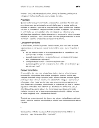 TUTORIA NO EAD: UM MANUAL PARA TUTORES                                           103


durante o curso, incluindo datas de tutoriais, entrega de trabalhos, prazos para a
entrega de trabalhos classificados, e comunicação das notas.

Preparação
Quando receber o seu primeiro trabalho para classificar, poderá ser-lhe difícil saber
por onde começar. Use as instruções para o trabalho, para se recordar qual era a
finalidade do trabalho, e quais são as suas directrizes. Poderá ajudá-lo fazer uma lista
das áreas de competências e de conhecimentos avaliadas no trabalho, e o que espera
de um trabalho que tenha sido bem feito. Isto irá ajudá-lo a estabelecer uma
referência para avaliação do trabalho. Alguns tutores gostam de ler primeiro todos os
trabalhos de uma ponta à outra, para ficarem com uma ideia geral de como os alunos
abordaram o trabalho, considerando-os depois individualmente.

Considerando o trabalho
Ao ler o trabalho, tome notas por alto, (não no trabalho, mas numa folha de papel
separada) para as usar quando preparar os comentários para o aluno. Pergunte a si
próprio:
    •   até que ponto o trabalho do aluno mostra cada área de competências e de
        conhecimentos avaliados no trabalho?
    •   quais são os pontos fortes e os pontos fracos, em termos dos critérios que
        você estabeleceu para o trabalho?
    •   como pode ajudar o aluno a consolidar os pontos fortes?
    •   quais as sugestões que tem para ajudar o aluno a lidar com as áreas em que
        ele está mais fraco?

Escrever comentários
Os comentários são o seu meio principal para ajudar o aluno e, tal como noutras
comunicações interpessoais, deve começar sempre com uma nota positiva, para
assegurar abertura e diálogo. Por vezes poderá ter dificuldade em encontrar algo de
positivo para dizer sobre um trabalho, mas o trabalho foi entregue, e o aluno fez um
esforço para o fazer chegar a si. Por isso, pode sempre começar por agradecer ao
aluno pela entrega do trabalho. Seguidamente, dê uma perspectiva geral do trabalho,
seguida de um feedback mais detalhado que discuta de uma forma clara, justa, e
sistemática, até que ponto cada um dos elementos corresponde aos critérios da
avaliação. Lembre-se que os seus comentários devem promover o diálogo, em lugar
de serem um parecer final. Compare estes métodos:


‘É notório que pensou na maioria dos factores que afectam a situação de um aluno do
ensino à distância, mas teve em consideração a forma como o isolamento pode afectar
o aluno?'


e


‘Deixou de fora um factor-chave que afecta os alunos do ensino à distância - o
isolamento – e por isso a sua análise é incompleta'.
 