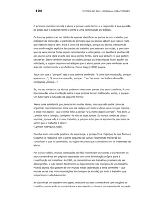 104                                        TUTORIA NO EAD: UM MANUAL PARA TUTORES




O primeiro método convida o aluno a pensar neste factor e a responder à sua questão,
ao passo que o segundo fecha a porta a uma continuação do diálogo.


Os tutores podem cair no hábito de apenas identificar as partes de um trabalho que
precisem de correcção, e partindo do princípio que os alunos sabem que tudo o resto
que fizeram estava bem. Esta é uma má estratégia, porque os alunos precisam de
uma confirmação explícita das partes do trabalho que estavam correctas, e precisam
que os seus pontos fortes sejam reconhecidos e reforçados. Um feedback positivo dá
aos alunos uma ideia exacta dos seus pontos fortes, para que saibam no que podem
basear-se. Deve também explicar as razões porque as áreas fracas ficam aquém do
solicitado, e sugerir algumas estratégias que o aluno possa usar para melhorar essa
área de conhecimento e proficiência. Como Haag (1990) sugere:


‘faça com que o “porque” seja a sua palavra preferida: “é uma boa introdução, porque
apresenta...”, “é uma boa questão, porque...” ou “as suas conclusões não estão
completas, porque...”


Se, no seu contexto, os alunos puderem reescrever partes dos seus trabalhos, é uma
boa ideia dar uma orientação sobre o que precisa de ser melhorado, como, e porquê.
Um tutor gere a situação da seguinte forma:


‘Havia uma estudante que parecia ter muitas ideias, mas que não sabia como as
organizar coerentemente. Uma vez ela redigiu um texto e disse para consigo mesma -
e disse-me depois- que o tinha feito a pensar “a Lynette depois corrige”. Pois bem, a
Lynette não o corrigiu, corrigimo -lo nós as duas juntas. Eu nunca corrijo as coisas
sozinha, porque não é o meu trabalho, e porque acho que os estudantes precisam de
sentir que o trabalho é deles'.
(Lynette Rodriguez, UWI)


Conclua com uma nota positiva, de esperança, e prospectiva. Explique de que forma o
trabalho se relaciona com a parte seguinte do curso; recomende maneiras de
consolidar o que foi aprendido, ou sugira recursos que coincidam com os interesses do
aluno.


Por várias razões, muitas instituições de EAD incentivam os tutores a escreverem os
seus comentários em páginas separadas com uma formatação própria para a
classificação de trabalhos. No EAD, os comentários aos trabalhos precisam de ser
abrangentes, e não cabem facilmente ou legivelmente nas margens de um trabalho.
Muitos alunos não gostam de ver muitas notas (sobretudo a tinta vermelha – que
muitas vezes traz más recordações dos tempos de escola) por todo o trabalho que
prepararam cuidadosamente.


Ao classificar um trabalho em papel, relacione os seus comentários com secções do
trabalho, numerando os comentários e escrevendo o número correspondente na parte
 