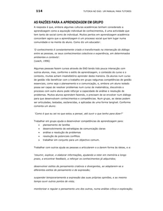 114                                       TUTORIA NO EAD: UM MANUAL PARA TUTORES




AS RAZÕES PARA A APRENDIZAGEM EM GRUPO
A resposta é que, embora algumas culturas académicas tenham considerado a
aprendizagem como a aquisição individual de conhecimentos, é uma actividade que
tem tanto de social como de individual. Muitos peritos em aprendizagem académica
concordam agora que a aprendizagem é um processo social que tem lugar numa
comunidade e na mente do aluno. Como diz um educador:


‘O conhecimento é constantemente criado e transformado na intersecção do diálogo
entre as pessoas, os seus conhecimentos colectivos e experiência, em determinados
ambientes e contexto'.
(Leach, 1996)


Algumas pessoas fazem cursos através de EAD tendo tido pouca interacção com
outros alunos, mas, conforme o estilo de aprendizagem, o conteúdo do curso e o
contexto, muitas acham insatisfatório aprender desta maneira. Os alunos num curso
de gestão irão beneficiar com o trabalho em grupo nalgumas competências de gestão
essenciais, como seja o planeamento e a comunicação, e, embora um aluno isolado
possa ser capaz de resolver problemas num curso de matemática, discutindo o
processo com outro aluno pode reforçar a capacidade de análise e resolução de
problemas. Muitos alunos aprendem fazendo, e precisam de se envolver num diálogo
para que desenvolvam conhecimentos e competências. Num grupo, as ideias podem
ser articuladas, testadas, esclarecidas, e aplicadas de uma forma tangível. Conforme
comenta um aluno:


‘Como é que eu sei no que estou a pensar, até ouvir o que tenho para dizer?’


Trabalhar em grupo ajuda a desenvolver competências de aprendizagem para:
   •   planeamento de tarefas
   •   desenvolvimento de estratégias de comunicação claras
   •   análise e resolução de problemas
   •   resolução de potenciais conflitos
   •   trabalhar em conjunto para um objectivo comum.


Trabalhar com outros ajuda as pessoas a articularem e a darem forma às ideias, e a:


‘resumir, explicar, e elaborar informações, ajudando a reter em memória a longo
prazo, a encontrar feedback, a reforçar os conhecimentos já adquiridos;


desenvolver estilos de pensamento criativos e divergentes, ao adaptarem-se a
diferentes estilos de pensamento e de expressão;


suspender temporariamente a expressão das suas próprias opiniões, e ao mesmo
tempo ouvir outros pontos de vista;


monitorizar e regular o pensamento uns dos outros, numa análise crítica e exploração;
 