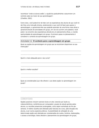 TUTORIA NO EAD: UM MANUAL PARA TUTORES                                            117


reconhecer “onde os alunos estão”, e ajudá-los gradualmente a assumirem um
controlo cada vez maior da sua aprendizagem'.
(Chadibe, 2002)


Como tutor, você poderá ter de lidar com as expectativas dos alunos de que você irá
dar-lhes uma instrução directa, esclarecendo o que você irá fazer para apoiar a
aprendizagem, e garantindo-lhes que poderão aprender de uma forma mais eficaz e
aprazível através de actividades em grupo, em vez de ouvirem uma palestra. Você
pode ir ao encontro das expectativas através de um planeamento eficaz, e criando
oportunidades de aprendizagem em grupo. O primeiro passo no planeamento é
considerar o contexto da aprendizagem em grupo.


Actividade 5.2 O contexto para a aprendizagem em grupo
Quais as opções de aprendizagem em grupo que se encontram disponíveis na sua
instituição?




Qual é a mais adequada para o seu curso?




Qual é a melhor escolha?




Quais as considerações que irão afectar o uso desta opção na aprendizagem em
grupo?




COMENTÁRIO
Opções possíveis incluem tutoriais locais on-site; tutoriais por áudio ou
videoconferência; conferências por computador; grupos de estudo geridos pelos
alunos; ou reuniões presenciais prolongadas, como sejam workshops de fim-de-
semana. A melhor escolha será afectada pela natureza do curso, pela situação dos
alunos, e por outros aspectos práticos. A possibilidade de utilização de uma
determinada opção será afectada por considerações de custos, horários, deslocações,
e acesso a tecnologia. Estes afectam o planeamento da aprendizagem em grupo,
 