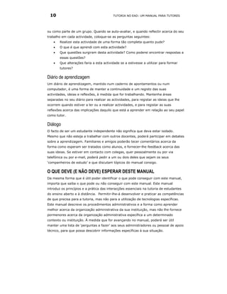 10                                       TUTORIA NO EAD: UM MANUAL PARA TUTORES




ou como parte de um grupo. Quando se auto-avaliar, e quando reflectir acerca do seu
trabalho em cada actividade, coloque-se as perguntas seguintes:
    •   Realizei esta actividade de uma forma tão completa quanto pude?
    •   O que é que aprendi com esta actividade?
    •   Que questões surgiram desta actividade? Como poderei encontrar respostas a
        essas questões?
    •   Que alterações faria a esta actividade se a estivesse a utilizar para formar
        tutores?

Diário de aprendizagem
Um diário de aprendizagem, mantido num caderno de apontamentos ou num
computador, é uma forma de manter a continuidade e um registo das suas
actividades, ideias e reflexões, à medida que for trabalhando. Mantenha áreas
separadas no seu diário para realizar as actividades, para registar as ideias que lhe
ocorrem quando estiver a ler ou a realizar actividades, e para registar as suas
reflexões acerca das implicações daquilo que está a aprender em relação ao seu papel
como tutor.

Diálogo
O facto de ser um estudante independente não significa que deva estar isolado.
Mesmo que não esteja a trabalhar com outros docentes, poderá participar em debates
sobre a aprendizagem. Familiares e amigos poderão tecer comentários acerca da
forma como esperam ser tratados como alunos, e fornecer-lhe feedback acerca das
suas ideias. Se estiver em contacto com colegas, quer pessoalmente ou por via
telefónica ou por e-mail, poderá pedir a um ou dois deles que sejam os seus
‘companheiros de estudo’ e que discutam tópicos do manual consigo.

O QUE DEVE (E NÃO DEVE) ESPERAR DESTE MANUAL
Da mesma forma que é útil poder identificar o que pode conseguir com este manual,
importa que saiba o que pode ou não conseguir com este manual. Este manual
introduz os princípios e a prática das interacções essenciais na tutoria de estudantes
do ensino aberto e à distância. Permitir-lhe-á desenvolver e praticar as competências
de que precisa para a tutoria, mas não para a utilização de tecnologias específicas.
Este manual descreve os procedimentos administrativos e a forma como aprender
melhor acerca da organização administrativa da sua instituição, mas não lhe fornece
pormenores acerca da organização administrativa específica a um determinado
contexto ou instituição. À medida que for avançando no manual, poderá ser útil
manter uma lista de ‘perguntas a fazer’ aos seus administradores ou pessoal de apoio
técnico, para que possa descobrir informações específicas à sua situação.
 