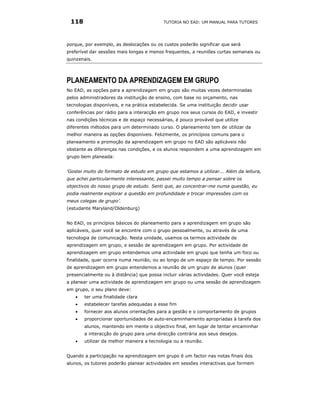 118                                        TUTORIA NO EAD: UM MANUAL PARA TUTORES




porque, por exemplo, as deslocações ou os custos poderão significar que será
preferível dar sessões mais longas e menos frequentes, a reuniões curtas semanais ou
quinzenais.




PLANEAMENTO DA APRENDIZAGEM EM GRUPO
No EAD, as opções para a aprendizagem em grupo são muitas vezes determinadas
pelos administradores da instituição de ensino, com base no orçamento, nas
tecnologias disponíveis, e na prática estabelecida. Se uma instituição decidir usar
conferências por rádio para a interacção em grupo nos seus cursos do EAD, e investir
nas condições técnicas e de espaço necessárias, é pouco provável que utilize
diferentes métodos para um determinado curso. O planeamento tem de utilizar da
melhor maneira as opções disponíveis. Felizmente, os princípios comuns para o
planeamento e promoção da aprendizagem em grupo no EAD são aplicáveis não
obstante as diferenças nas condições, e os alunos respondem a uma aprendizagem em
grupo bem planeada:


‘Gostei muito do formato de estudo em grupo que estamos a utilizar... Além da leitura,
que achei particularmente interessante, passei muito tempo a pensar sobre os
objectivos do nosso grupo de estudo. Senti que, ao concentrar-me numa questão, eu
podia realmente explorar a questão em profundidade e trocar impressões com os
meus colegas de grupo’.
(estudante Maryland/Oldenburg)


No EAD, os princípios básicos do planeamento para a aprendizagem em grupo são
aplicáveis, quer você se encontre com o grupo pessoalmente, ou através de uma
tecnologia de comunicação. Nesta unidade, usamos os termos actividade de
aprendizagem em grupo, e sessão de aprendizagem em grupo. Por actividade de
aprendizagem em grupo entendemos uma actividade em grupo que tenha um foco ou
finalidade, quer ocorra numa reunião, ou ao longo de um espaço de tempo. Por sessão
de aprendizagem em grupo entendemos a reunião de um grupo de alunos (quer
presencialmente ou à distância) que possa incluir várias actividades. Quer você esteja
a planear uma actividade de aprendizagem em grupo ou uma sessão de aprendizagem
em grupo, o seu plano deve:
    •   ter uma finalidade clara
    •   estabelecer tarefas adequadas a esse fim
    •   fornecer aos alunos orientações para a gestão e o comportamento de grupos
    •   proporcionar oportunidades de auto-encaminhamento apropriadas à tarefa dos
        alunos, mantendo em mente o objectivo final, em lugar de tentar encaminhar
        a interacção do grupo para uma direcção contrária aos seus desejos.
    •   utilizar da melhor maneira a tecnologia ou a reunião.


Quando a participação na aprendizagem em grupo é um factor nas notas finais dos
alunos, os tutores poderão planear actividades em sessões interactivas que formem
 