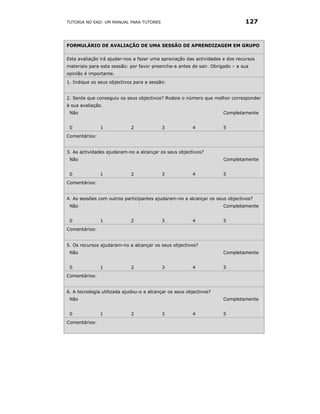 TUTORIA NO EAD: UM MANUAL PARA TUTORES                                        127


FORMULÁRIO DE AVALIAÇÃO DE UMA SESSÃO DE APRENDIZAGEM EM GRUPO


Esta avaliação irá ajudar-nos a fazer uma apreciação das actividades e dos recursos
materiais para esta sessão: por favor preencha-a antes de sair. Obrigado – a sua
opinião é importante.
1. Indique os seus objectivos para a sessão:


2. Sente que conseguiu os seus objectivos? Rodeie o número que melhor corresponder
à sua avaliação.
 Não                                                                 Completamente


 0             1             2            3             4            5
Comentários:


3. As actividades ajudaram-no a alcançar os seus objectivos?
 Não                                                                 Completamente


 0             1             2            3             4            5
Comentários:


4. As sessões com outros participantes ajudaram-no a alcançar os seus objectivos?
 Não                                                                 Completamente


 0             1             2            3             4            5
Comentários:


5. Os recursos ajudaram-no a alcançar os seus objectivos?
 Não                                                                 Completamente


 0             1             2            3             4            5
Comentários:


6. A tecnologia utilizada ajudou-o a alcançar os seus objectivos?
 Não                                                                 Completamente


 0             1             2            3             4            5
Comentários:
 