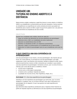 TUTORIA NO EAD: UM MANUAL PARA TUTORES                                         11



UNIDADE UM:
TUTORIA NO ENSINO ABERTO E À
DISTÂNCIA
Nesta primeira unidade, analisamos o papel dos tutores no ensino aberto e à distância
(EAD) e as competências e conhecimentos que lhes são necessários. Iremos examinar
as competências e as experiências em outros contextos de ensino que podem ser
transferidos para a tutoria em EAD e sugerir de que forma poderá criar o seu plano de
desenvolvimento de competências de tutor do EAD.



OBJECTIVOS
Quando tiver completado esta unidade, deverá ser capaz de:
    traçar um sumário dos elementos de uma boa experiência de aprendizagem
    diferenciar entre o EAD e as modalidades de ensino tradicionais
    descrever as características-chave do EAD
    identificar os estudantes do EAD e as respectivas características
    descrever o papel, os conhecimentos e as competências de um tutor do EAD
    desenvolver um plano de aprendizagem para as suas competências como tutor do
    EAD.



O QUE CONSTITUI UMA BOA EXPERIÊNCIA DE
APRENDIZAGEM?
Uma boa aprendizagem é isso mesmo, uma boa aprendizagem, não importa sob que
forma. Por outras palavras, os princípios de uma boa aprendizagem, que estão
subjacentes a tudo o que fazemos como docentes, também se aplicam ao EAD. Assim,
antes de examinarmos a tutoria no EAD, comecemos por considerar o que constitui
uma boa experiência de aprendizagem. Os factores comuns, quer no ensino formal ou
informal, quer numa sala de aula ou à distância, incluem:
•   a forma como é organizada
•   a forma como a informação é apresentada
•   a maneira como o professor responde aos alunos
•   a qualidade dos recursos (livros, fitas magnéticas, artigos, etc.).


Actividade 1.1. Uma boa experiência de aprendizagem
Identifique uma boa experiência de aprendizagem que tenha tido, quer no ensino
académico, a qualquer nível, ou no ensino informal, como seja a marcenaria ou a
aprendizagem de um desporto. O que é que ganhou com essa experiência de
aprendizagem?
Que elementos dessa experiência contribuíram para o respectivo êxito? Examine na
grelha de respostas seguinte os elementos de uma boa experiência de aprendizagem
 