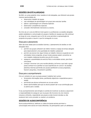 132                                       TUTORIA NO EAD: UM MANUAL PARA TUTORES




SESSÕES ON-SITE ALARGADAS
No EAD, os cursos poderão incluir sessões on-site alargadas, que oferecem aos grupos
maiores oportunidades de:
   •   desenvolver trabalho de equipa
   •   usar estratégias de aprendizagem em grupo para executar tarefas
   •   aplicar a aprendizagem em contextos especiais
   •   desenvolver competências especiais
   •   consultar informalmente instrutores ou tutores.


No início de um curso do EAD de nível superior ou profissional, as sessões alargadas
podem estabelecer a comunicação em grupos e tarefas em equipas que irão continuar
ao longo do curso, enquanto que no fim do curso permitem a apresentação de
projectos de grupos e resumir o que foi conseguido no curso.

Dicas para o planeamento
Além das dicas dadas para as sessões tutoriais, o planeamento de sessões on-site
alargadas deve:
   •   permitir aos grupos utilizarem da melhor maneira o espaço de tempo alargado
       para desenvolverem uma quantidade de trabalho substancial
   •   permitir aos alunos tirar algum tempo ao trabalho intensivo ocupando-se com
       actividades menos exigentes, já que muitas pessoas podem concentrar-se
       num trabalho intelectual durante cerca de 90 minutos.
   •   assegurar a possibilidade de exercício físico e actividades sociais, para fazer
       uma pausa
   •   começar e terminar com uma reunião plenária, de forma a que todo o grupo
       possa conhecer-se e partilhar as suas experiências em comum. As sessões
       plenárias interinas permitirão aos grupos partilharem os seus progressos,
       fazerem perguntas, e levantarem questões.

Dicas para o acompanhamento
Crie um contexto em que os grupos possam trabalhar bem juntos:
   •   fornecendo informações claras, partilhando objectivos e expectativas para a
       sessão
   •   permitindo aos alunos conhecerem-se uns aos outros
   •   dando oportunidades para que os alunos possam dar a sua contribuição para
       os planos para a sessão.


O seu acompanhamento será dirigido no sentido de incentivar os alunos a assumirem
a responsabilidade de assegurar que os grupos irão funcionar de uma maneira
inclusiva e eficiente, respondendo aos grupos se eles tiverem dúvidas ou não
souberem bem como proceder ou resolver um problema.

SESSÕES DE AUDIOCONFERÊNCIA
Numa audioconferência, telefones ou rádios de banda estreita permitem a
comunicação entre alunos em locais diferentes. Os participantes usam um altifalante-
 