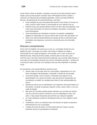 134                                           TUTORIA NO EAD: UM MANUAL PARA TUTORES




escrito sobre o plano da sessão, e quaisquer recursos de que eles precisem para a
sessão, para que eles possam consultar essas informações durante a sessão, e
continuar com algumas das actividades planeadas, mesmo que haja problemas
técnicos. No planeamento de audioconferências, você deve:
    •      evitar situações em que uma pessoa fale durante muito tempo (5 minutos ou
           mais), porque é difícil manter a concentração ao ouvir apenas uma voz
    •      lembrar-se que uma audioconferência não é um bom meio para palestras, mas
           é bom para entrevistas com peritos convidados, discussões, e interacções
           entre participantes.
    •      incluir actividades que interessem os alunos e os ajudem a estabelecer
           ligações de cooperação com alunos noutros sites a quem eles não podem ver
    •      dividir uma rede de audioconferência em grupos de dois ou três locais para
           actividades mais pequenas, reunindo-se novamente para uma discussão
           plenária.

Dicas para o acompanhamento
Como você irá trabalhar com alunos que nunca viu, conectados através de uma
ligação de áudio, irá precisar de investir mais tempo e trabalho na criação e
manutenção de uma noção de ligação e comunicação, com e entre os alunos em
diferentes locais. Antes da primeira sessão, contacte cada um dos sites, para
confirmar que o site está convenientemente preparado, que as portas estão abertas, e
que existe uma sinalização indicando para onde os estudantes deverão ir. Verifique se
o seu técnico sabe o que fazer com quaisquer sites que não respondam à chamada
inicial.


Ao acompanhar uma audioconferência, lembre-se que:
    •      quando cada um dos sites entra em comunicação, respondendo com uma
           breve mensagem individualizada, é reforçado o sentido de comunicação
    •      na primeira sessão, como é natural, à chamada inicial seguem-se as
           apresentações. Se o grupo for grande, cada site pode ser apresentado por
           uma pessoa, ou podem ser copiadas para todos os sites apresentações por
           escrito
    •      pedindo aos alunos que se identifiquem e ao respectivo site quando fazem um
           comentário, irá ajudar as pessoas a ligarem nomes, vozes e sites, e cria uma
           noção de ligação
    •      falar para um microfone poderá parecer estranho, por isso fale com clareza
           mas de uma forma natural, mantenha a sua voz estabilizada e forte, sem
           gritar, e faça pausas frequentes para permitir que coloquem questões
    •      um script preparado irá parecer demasiado formal, por isso trabalhe a partir
           de notas
    •      inicialmente, você e os contactos locais irão precisar de ajudar as pessoas a
           familiarizarem-se com a tecnologia
    •      o espaço de tempo de atraso na transmissão pode dar origem a pausas
           estranhas até que os participantes se habituem
 