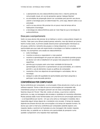 TUTORIA NO EAD: UM MANUAL PARA TUTORES                                         137


   •   o planeamento de uma videoconferência deve tirar o máximo partido da
       comunicação visual, em vez de apresentar apenas ‘cabeças falantes’
   •   as actividades de preparação devem ser concebidas para permitir aos alunos
       usarem a tecnologia para um determinado fim, como seja, falarem sobre a sua
       actividade
   •   você e os seus alunos irão precisar de um pouco mais de tempo até se
       habituarem à tecnologia
   •   a tecnologia de videoconferência pode ser mais frágil do que a tecnologia de
       audioconferência.

Dicas para o acompanhamento
Você e os seus alunos irão precisar de se habituar a verem a vossa própria imagem no
monitor. Falar para uma câmara poderá parecer estranho, mas não deverá ser preciso
fazê-lo muitas vezes. A primeira sessão deverá prever apresentações individuais ou
em grupo, conforme o tamanho dos grupos e o tempo disponível, e é uma boa
oportunidade para que cada site experimente a tecnologia e se habitue a aparecer no
monitor. Ao acompanhar uma sessão de videoconferência:
   •   evite monólogos
   •   incentive os alunos a responderem o mais possível
   •   incentive a aprendizagem em grupo em cada site, convidando grandes grupos
       de alunos num site a trabalharem em grupos mais pequenos em actividades
       específicas
   •   permita que os grupos usem uma maior variedade de técnicas de
       apresentação ao discutirem e apresentarem as suas actividades, se o sistema
       permitir o uso de elementos visuais ou gráficos de computador
   •   mantenha o foco nos objectivos de aprendizagem e actividades, não na
       tecnologia
   •   assegure a cada site igualdade de oportunidades para fazer perguntas e
       participar numa discussão plenária.

CONFERÊNCIAS POR COMPUTADOR
Numa conferência por computador, a comunicação é feita através de e-mail ou de um
software especial. Temos a ideia de que as comunicações por computador são
instantâneas porque as mensagens parecem sair do nosso computador quando
fazemos clique em ‘Enviar’. Mas não: existe um atraso, o que torna o sistema
assíncrono, ou seja, as mensagens são enviadas e recebidas em momentos diferentes.
Muitas pessoas estão muito familiarizadas com uma forma de comunicação assíncrona
- a correspondência por escrito - em que uma carta ou mensagem é recebida, lida e
respondida algum tempo depois de o remetente a ter enviado. O tempo de resposta
depende dos atrasos técnicos das comunicações e do tempo de resposta humano. Os
alunos que usem e-mail e/ou conferência por computador poderão esperar uma
resposta rápida, e sentirem-se frustrados se uma mensagem não receber resposta
durante dias, ou poderão ver na demora uma oportunidade de pensarem numa
questão e prepararem uma resposta mais repensada.
 