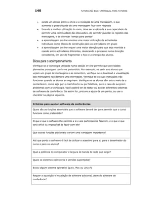 140                                           TUTORIA NO EAD: UM MANUAL PARA TUTORES




    •   existe um atraso entre o envio e a recepção de uma mensagem, o que
        aumenta a possibilidade de uma mensagem ficar sem resposta
    •   fazendo a melhor utilização do meio, deve ser explorada a sua capacidade de
        permitir uma continuidade das discussões, de permitir guardar os registos das
        mensagens, e de oferecer ‘tempo para pensar’
    •   a aprendizagem on-line envolve uma maior utilização de actividades
        individuais como blocos de construção para as actividades em grupo
    •   a aprendizagem on-line requer uma maior atenção para que seja mantida a
        coesão entre actividades diferentes, deslocando o processo numa direcção
        consistente, em vez de fragmentar o foco e a energia dos alunos.

Dicas para o acompanhamento
Verifique se a tecnologia utilizada numa sessão on-line permite que actividades
planeadas prossigam conforme pretendido. Por exemplo, se pedir aos alunos que
vejam um grupo de mensagens e as comentem, verifique se o download e visualização
das mensagens não demora uma eternidade. Verifique se as suas instruções irão
funcionar quando os alunos as seguirem. Verifique se os alunos têm outro meio de o
contactarem, como seja por e-mail directo ou por telefone, para o caso de surgirem
problemas com a tecnologia. Você poderá ter de testar ou avaliar diferentes sistemas
de software de conferência. Se assim for, procure a ajuda de um perito, ou use a
checklist na página seguinte.



Critérios para avaliar software de conferências

Quais são as funções essenciais que o software deverá ter para permitir que o curso
funcione como pretendido?


O que é que o software lhe permite a si e aos participantes fazerem, e o que é que
será difícil ou impossível de fazer com ele?


Que outras funções adicionais trariam uma vantagem importante?


Até que ponto o software é fácil de utilizar e acessível para si, para o desenhador do
curso e para os alunos?


Qual a potência do computador e largura de banda de rede que exige?


Quais os sistemas operativos e versões suportados?


Exclui algum sistema operativo (p.ex. Mac ou Linux?)


Requer a aquisição e instalação de software adicional, além do software de
conferência?
 