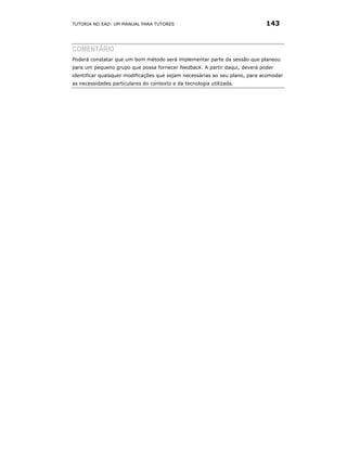 TUTORIA NO EAD: UM MANUAL PARA TUTORES                                       143



COMENTÁRIO
Poderá constatar que um bom método será implementar parte da sessão que planeou
para um pequeno grupo que possa fornecer feedback. A partir daqui, deverá poder
identificar quaisquer modificações que sejam necessárias ao seu plano, para acomodar
as necessidades particulares do contexto e da tecnologia utilizada.
 