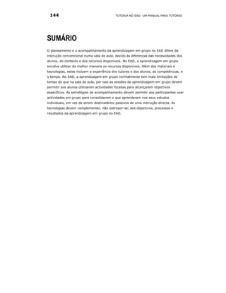 144                                      TUTORIA NO EAD: UM MANUAL PARA TUTORES




SUMÁRIO
O planeamento e o acompanhamento da aprendizagem em grupo no EAD difere da
instrução convencional numa sala de aula, devido às diferenças das necessidades dos
alunos, do contexto e dos recursos disponíveis. No EAD, a aprendizagem em grupo
envolve utilizar da melhor maneira os recursos disponíveis. Além dos materiais e
tecnologias, estes incluem a experiência dos tutores e dos alunos, as competências, e
o tempo. No EAD, a aprendizagem em grupo normalmente tem mais limitações de
tempo do que na sala de aula, por isso as sessões de aprendizagem em grupo devem
permitir aos alunos utilizarem actividades focadas para alcançarem objectivos
específicos. As estratégias de acompanhamento devem permitir aos participantes usar
actividades em grupo para consolidarem o que aprenderam nos seus estudos
individuais, em vez de serem destinatários passivos de uma instrução directa. As
tecnologias devem complementar, não sobrepor-se, aos objectivos, processos e
resultados da aprendizagem em grupo no EAD.
 