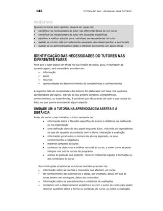 146                                       TUTORIA NO EAD: UM MANUAL PARA TUTORES




OBJECTIVOS
Quando terminar este capítulo, deverá ser capaz de:
•    identificar as necessidades do tutor nas diferentes fases de um curso
•    identificar as necessidades do tutor em situações específicas
•    escolher a melhor solução para satisfazer as necessidades do tutor
•    avaliar se o tutor está correctamente equipado para desempenhar a sua função
•    avaliar se os administradores estão a oferecer aos tutores um apoio eficaz



IDENTIFICAÇÃO DAS NECESSIDADES DO TUTORES NAS
DIFERENTES FASES
Para que o tutor possa ser eficaz na sua função de apoio, guia, e facilitador da
aprendizagem, será necessário providenciar:
     •    informação
     •    apoio
     •    recursos
     •    oportunidades de desenvolvimento de competências e conhecimentos


A seguinte lista de necessidades dos tutores foi elaborada com base nos capítulos
apresentados até agora. Devido ao seu próprio contexto, competências,
conhecimentos, ou experiências, é provável que não precise de tudo o que consta da
lista, ou que queira acrescentar algum aspecto.

UNIDADE UM: A TUTORIA NA APRENDIZAGEM ABERTA E À
DISTÂNCIA
Antes de iniciar o seu trabalho, o tutor necessita de:
          •   informação sobre a filosofia específica do ensino à distância na instituição
              ou na organização
          •   uma definição clara do seu papel enquanto tutor, incluindo as expectativas
              no que diz respeito ao contacto com o aluno, interacção e avaliação
          •   informação geral sobre o número de alunos esperado, os seus
              conhecimentos e objectivos
          •   material completo do curso
          •   conhecer os objectivos e análise racional do curso, e saber como se pode
              integrar nos outros cursos do programa
          •   acesso às pessoas que poderão resolver problemas ligados à formação ou
              aos conteúdos do curso


     Nas instituições académicas os tutores também precisam de:
     •    informação sobre as normas e requisitos que afectam um curso
     •    ter conhecimento dos calendários e datas, por exemplo, datas em que as
          notas devem ser entregues, datas das chamadas
     •    informação sobre os procedimentos e relatórios de avaliações
     •    contactos com o departamento académico ou com o autor do curso para poder
          resolver questões sobre a forma ou conteúdo do curso, ou sobre a avaliação
 