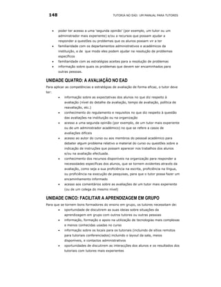 148                                           TUTORIA NO EAD: UM MANUAL PARA TUTORES




       •   poder ter acesso a uma ‘segunda opinião’ (por exemplo, um tutor ou um
           administrador mais experiente) e/ou a recursos que possam ajudar a
           responder a questões ou problemas que os alunos possam vir a ter
       •   familiaridade com os departamentos administrativos e académicos da
           instituição, e de que modo eles podem ajudar na resolução de problemas
           específicos
       •   familiaridade com as estratégias aceites para a resolução de problemas
       •   informação sobre quais os problemas que devem ser encaminhados para
           outras pessoas.

UNIDADE QUATRO: A AVALIAÇÃO NO EAD
Para aplicar as competências e estratégias de avaliação de forma eficaz, o tutor deve
ter:
           •   informação sobre as expectativas dos alunos no que diz respeito à
               avaliação (nível do detalhe da avaliação, tempo de avaliação, política de
               reavaliação, etc.)
           •   conhecimento do regulamento e requisitos no que diz respeito à questão
               das avaliações na instituição ou na organização
           •   acesso a uma segunda opinião (por exemplo, de um tutor mais experiente
               ou de um administrador académico) no que se refere a casos de
               avaliações difíceis
           •   acesso ao autor do curso ou aos membros do pessoal académico para
               debater algum problema relativo a material do curso ou questões sobre a
               indicação de instruções que possam aparecer nos trabalhos dos alunos
               e/ou na avaliação efectuada.
           •   conhecimento dos recursos disponíveis na organização para responder a
               necessidades específicas dos alunos, que se tornem evidentes através da
               avaliação, como seja a sua proficiência na escrita, proficiência na língua,
               ou proficiência na execução de pesquisas, para que o tutor possa fazer um
               encaminhamento informado
           •   acesso aos comentários sobre as avaliações de um tutor mais experiente
               (ou de um colega do mesmo nível)

UNIDADE CINCO: FACILITAR A APRENDIZAGEM EM GRUPO
Para que se tornem bons formadores do ensino em grupo, os tutores necessitam de:
           •   oportunidade de discutirem as suas ideias sobre situações da
               aprendizagem em grupo com outros tutores ou outras pessoas
           •   informação, formação e apoio na utilização de tecnologias mais complexas
               e menos conhecidas usadas no curso
           •   informação sobre os locais para os tutoriais (incluindo de sítios remotos
               para tutoriais conferenciados) incluindo o layout da sala, meios
               disponíveis, e contactos administrativos
           •   oportunidades de discutirem as interacções dos alunos e os resultados dos
               tutoriais com tutores mais experientes
 