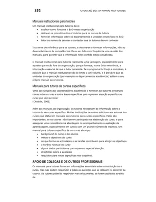 152                                          TUTORIA NO EAD: UM MANUAL PARA TUTORES




Manuais institucionais para tutores
Um manual institucional para tutores deve:
      •   explicar como funciona o EAD nessa organização
      •   delinear os procedimentos e horários para os cursos de tutoria
      •   fornecer informação sobre os departamentos e unidades envolvidas no EAD
      •   listar os nomes da pessoas a contactar que os tutores devem conhecer


Isto serve de referência para os tutores, e destina-se a fornecer informações, não ao
desenvolvimento de competências. Deve ser feita com frequência uma revisão dos
manuais, para garantir que a informação neles contida esteja actualizada.


O manual institucional para tutores representa uma vantagem, especialmente para
aqueles que estão fora da organização, porque fornece, numa única referência, a
informação essencial de que o tutor necessita. Se o programa for longo e complexo, é
possível que o manual institucional não se limite a um volume, e é provável que as
unidades da organização (por exemplo os departamentos académicos) editem o seu
próprio manual para tutores.

Manuais para tutores de cursos específicos
‘Uma das funções dos coordenadores académicos é fornecer aos tutores directrizes
claras sobre o curso e sobre áreas específicas que requerem atenção específica no
curso que vão leccionar
(Chadide, 2002)


Além dos manuais da organização, os tutores necessitam de informação sobre a
tutoria do seu curso específico. Muitas instituições de ensino solicitam aos autores dos
cursos que elaborem manuais para tutores para cursos específicos. Estes são
importantes, se os tutores não tiverem participado na elaboração do curso, e para
assegurar uma consistência na abordagem no acompanhamento e avaliação da
aprendizagem, especialmente em cursos com um grande número de inscritos. Um
manual para tutores específico de um curso abrange:
      •   background do curso e dos alunos
      •   metas e objectivos do curso
      •   de que forma as actividades e as tarefas contribuem para atingir os objectivos
      •   o horário habitual do curso
      •   alguns dados particulares que requerem especial atenção
      •   directrizes sobre a avaliação
      •   requisitos para notas específicas nos trabalhos.

APOIO DE COLEGAS E DE OUTROS PROFISSIONAIS
Os manuais para tutores fornecem informações essenciais sobre a instituição ou o
curso, mas não podem responder a todas as questões que se colocam no decorrer da
tutoria. Os tutores poderão responder mais eficazmente, se forem apoiados através
de:
 