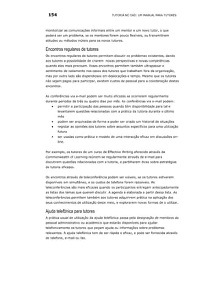 154                                       TUTORIA NO EAD: UM MANUAL PARA TUTORES




monitorizar as comunicações informais entre um mentor e um novo tutor, o que
poderá ser um problema, se os mentores forem pouco flexíveis, ou transmitirem
atitudes ou métodos inúteis para os novos tutores.

Encontros regulares de tutores
Os encontros regulares de tutores permitem discutir os problemas existentes, dando
aos tutores a possibilidade de criarem novas perspectivas e novas competências
quando eles mais precisam. Esses encontros permitem também ultrapassar o
sentimento de isolamento nos casos dos tutores que trabalham fora da organização,
mas por outro lado são dispendiosos em deslocações e tempo. Mesmo que os tutores
não sejam pagos para participar, existem custos de pessoal para a coordenação destes
encontros.


As conferências via e-mail podem ser muito eficazes se ocorrerem regularmente
durante períodos de três ou quatro dias por mês. As conferências via e-mail podem:
    •   permitir a participação das pessoas quando têm disponibilidade para tal e
        levantarem questões relacionadas com a prática da tutoria durante o último
        mês
    •   podem ser arquivadas de forma a poder ser criado um historial de situações
    •   registar as opiniões dos tutores sobre assuntos específicos para uma utilização
        futura
    •   ser usadas como prática e modelo de uma interacção eficaz em discussões on-
        line.


Por exemplo, os tutores de um curso de Effective Writing oferecido através da
Commonwealth of Learning reúnem-se regularmente através de e-mail para
discutirem questões relacionadas com a tutoria, e partilharem dicas sobre estratégias
de tutoria eficazes.


Os encontros através de teleconferência podem ser viáveis, se os tutores estiverem
disponíveis em simultâneo, e os custos de telefone forem razoáveis. As
teleconferências são mais eficazes quando os participantes entregam antecipadamente
as listas dos temas que querem discutir. A agenda é elaborada a partir dessa lista. As
teleconferências permitem também aos tutores adquirirem prática na aplicação dos
seus conhecimentos de utilização deste meio, e explorarem novas formas de o utilizar.

Ajuda telefónica para tutores
A prática usual de utilização da ajuda telefónica passa pela designação de membros do
pessoal administrativo ou académico que estarão disponíveis para ajudar
telefonicamente os tutores que peçam ajuda ou informações sobre problemas
relevantes. A ajuda telefónica tem de ser rápida e eficaz, e pode ser fornecida através
de telefone, e-mail ou fax.
 
