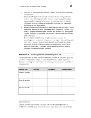 TUTORIA NO EAD: UM MANUAL PARA TUTORES                                           15


    •   Os alunos da primeira geração estudam sozinhos, com um contacto limitado
        com o docente.
    •   Este modelo foi tipicamente utilizado para o estudo por correspondência e
        continua a ser utilizado para facultar recursos aos alunos, de tal modo que
        possam estudar independentemente para se prepararem para os exames
        ministrados por uma entidade de acreditação, como seja uma organização
        profissional ou uma universidade.
    •   A segunda geração do ensino à distância fornece recursos recorrendo a um ou
        mais meios, e a comunicações consistentes entre o estudante e o tutor e, por
        vezes, a um apoio à aprendizagem adicional pelo docente. Esta abordagem é
        utilizada em muitas situações em que os alunos à distância estudam sozinhos
        e não em grupos.
    •   O ensino à distância da terceira geração proporciona recursos de
        aprendizagem em um ou mais meios, e uma interacção entre os alunos, assim
        como entre o tutor e o aluno. A interacção pode ser efectuada através de
        tecnologias de conferência (áudio, vídeo, computador), por e-mail ou por
        encontros presenciais, e é utilizada quando a aprendizagem em grupo é
        conjugada com a aprendizagem individual.




Actividade 1.3 As vantagens dos diferentes tipos de EAD
Utilize as definições de Bates acerca das diferentes gerações do EAD, para ajudá-lo a
identificar exemplos de cada tipo, se possível a partir da sua própria experiência.
Considere as vantagens e desvantagens de cada um, e resuma as suas conclusões na
tabela seguinte.



Tipo de EAD           Exemplo                 Vantagens             Desvantagens

Primeira geração




Segunda geração




Terceira geração




COMENTÁRIO
Uma das questões interessantes suscitadas pela classificação de Bates é que, à
medida em que o EAD se vai desenvolvendo para proporcionar uma experiência de
 