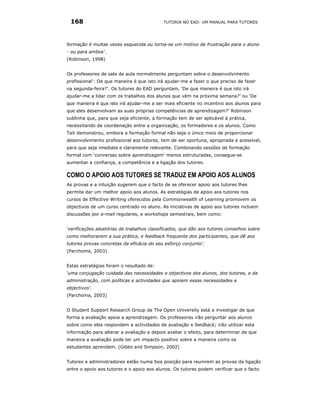168                                        TUTORIA NO EAD: UM MANUAL PARA TUTORES




formação é muitas vezes esquecida ou torna-se um motivo de frustração para o aluno
- ou para ambos'.
(Robinson, 1998)


Os professores de sala de aula normalmente perguntam sobre o desenvolvimento
profissional': De que maneira é que isto irá ajudar-me a fazer o que preciso de fazer
na segunda-feira?'. Os tutores do EAD perguntam, ‘De que maneira é que isto irá
ajudar-me a lidar com os trabalhos dos alunos que vêm na próxima semana?’ ou ‘De
que maneira é que isto irá ajudar-me a ser mais eficiente no incentivo aos alunos para
que eles desenvolvam as suas próprias competências de aprendizagem?’ Robinson
sublinha que, para que seja eficiente, a formação tem de ser aplicável à prática,
necessitando de coordenação entre a organização, os formadores e os alunos. Como
Tait demonstrou, embora a formação formal não seja o único meio de proporcionar
desenvolvimento profissional aos tutores, tem de ser oportuna, apropriada e acessível,
para que seja imediata e claramente relevante. Combinando sessões de formação
formal com ‘conversas sobre aprendizagem’ menos estruturadas, consegue-se
aumentar a confiança, a competência e a ligação dos tutores.

COMO O APOIO AOS TUTORES SE TRADUZ EM APOIO AOS ALUNOS
As provas e a intuição sugerem que o facto de se oferecer apoio aos tutores lhes
permite dar um melhor apoio aos alunos. As estratégias de apoio aos tutores nos
cursos de Effective Writing oferecidos pela Commonwealth of Learning promovem os
objectivos de um curso centrado no aluno. As iniciativas de apoio aos tutores incluem
discussões por e-mail regulares, e workshops semestrais, bem como:


‘verificações aleatórias de trabalhos classificados, que dão aos tutores conselhos sobre
como melhorarem a sua prática, e feedback frequente dos participantes, que dê aos
tutores provas concretas da eficácia do seu esforço conjunto'.
(Parchoma, 2003)


Estas estratégias foram o resultado de:
‘uma conjugação cuidada das necessidades e objectivos dos alunos, dos tutores, e da
administração, com políticas e actividades que apoiem essas necessidades e
objectivos’.
(Parchoma, 2003)


O Student Support Research Group da The Open University está a investigar de que
forma a avaliação apoia a aprendizagem. Os professores irão perguntar aos alunos
sobre como eles respondem a actividades de avaliação e feedback; irão utilizar esta
informação para alterar a avaliação e depois avaliar o efeito, para determinar de que
maneira a avaliação pode ter um impacto positivo sobre a maneira como os
estudantes aprendem. (Gibbs and Simpson, 2002)


Tutores e administradores estão numa boa posição para reunirem as provas da ligação
entre o apoio aos tutores e o apoio aos alunos. Os tutores podem verificar que o facto
 