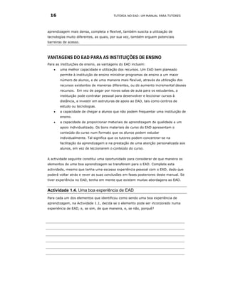 16                                     TUTORIA NO EAD: UM MANUAL PARA TUTORES




aprendizagem mais densa, completa e flexível, também suscita a utilização de
tecnologias muito diferentes, as quais, por sua vez, também erguem potenciais
barreiras de acesso.




VANTAGENS DO EAD PARA AS INSTITUIÇÕES DE ENSINO
Para as instituições de ensino, as vantagens do EAD incluem:
   •   uma melhor capacidade e utilização dos recursos. Um EAD bem planeado
       permite à instituição de ensino ministrar programas de ensino a um maior
       número de alunos, e de uma maneira mais flexível, através da utilização dos
       recursos existentes de maneiras diferentes, ou do aumento incremental desses
       recursos. Em vez de pagar por novas salas de aula para os estudantes, a
       instituição pode contratar pessoal para desenvolver e leccionar cursos à
       distância, e investir em estruturas de apoio ao EAD, tais como centros de
       estudo ou tecnologias.
   •   a capacidade de chegar a alunos que não podem frequentar uma instituição de
       ensino.
   •   a capacidade de proporcionar materiais de aprendizagem de qualidade e um
       apoio individualizado. Os bons materiais de curso do EAD apresentam o
       conteúdo do curso num formato que os alunos podem estudar
       individualmente. Tal significa que os tutores podem concentrar-se na
       facilitação da aprendizagem e na prestação de uma atenção personalizada aos
       alunos, em vez de leccionarem o conteúdo do curso.


A actividade seguinte constitui uma oportunidade para considerar de que maneira os
elementos de uma boa aprendizagem se transferem para o EAD. Complete esta
actividade, mesmo que tenha uma escassa experiência pessoal com o EAD, dado que
poderá voltar atrás e rever as suas conclusões em fases posteriores deste manual. Se
tiver experiência no EAD, tenha em mente que existem muitas abordagens ao EAD.


Actividade 1.4. Uma boa experiência de EAD
Para cada um dos elementos que identificou como sendo uma boa experiência de
aprendizagem, na Actividade 1.1, decida se o elemento pode ser incorporado numa
experiência de EAD, e, se sim, de que maneira, e, se não, porquê?
 