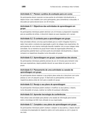 180                                       TUTORIA NO EAD: UM MANUAL PARA TUTORES




Actividade 4.7 Planear a prática de avaliação para um curso
Os participantes devem executar as duas partes da actividade individualmente, e
depois trocar o seu trabalho com outro participante, para comentários e discussão. A
discussão por pares deverá durar uns 30 minutos.


Actividade 5.1 Objectivos das actividades de aprendizagem em
grupo
Os participantes individuais podem demorar uns 10 minutos a prepararem respostas
para as questões de ambos, e discutirem depois as suas respostas com o grupo.


Actividade 5.2 O contexto para a aprendizagem em grupo
Esta actividade oferece uma boa oportunidade para os recém-chegados ficarem a
saber mais sobre o contexto da organização a partir de colegas mais experientes. Os
participantes de uma mesma instituição deverão trabalhar com os seus colegas nesta
actividade. Se os membros do grupo forem todos de organizações diferentes, os
participantes poderão fazer a primeira parte da actividade individualmente, e depois
comparar as respectivas situações numa discussão em grupo.


Actividade 5.3 Aprendizagem em grupo: expectativas dos alunos
Os participantes individuais poderão precisar de uns 10 minutos para tomarem nota
das suas expectativas; depois poderão discutir as suas ideias em pares ou com o
grupo.


Actividade 5.4 Planeamento de uma actividade ou sessão de
aprendizagem em grupo
Os participantes devem elaborar o seu próprio plano antes de o discutirem com outra
pessoa ou com um pequeno grupo. O ideal será os participantes concluírem os
respectivos planos antes de irem para a sessão em grupo.


Actividade 5.5 Reveja o seu plano de aprendizagem
Os participantes individuais podem analisar e modificar os seus planos, e depois,
numa discussão em grupo, explicar as razões de quaisquer alterações.


Actividade 5.6 Aprender tecnologia de conferências
Pode utilizar esta actividade para planear uma sessão de informação para tutores
sobre a tecnologia de EAD mais utilizada na sua organização.


Actividade 5.7 Complete o seu plano de aprendizagem em grupo
Os participantes individuais podem analisar e adaptar os seus planos, e depois discutir
o processo de preparação do respectivo plano com outra pessoa ou com o grupo no
seu todo.
 