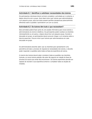 TUTORIA NO EAD: UM MANUAL PARA TUTORES                                            181



Actividade 6.1 Identificar e satisfazer necessidades dos tutores
Os participantes individuais devem primeiro completar a actividade por si próprios, e
depois discuti-la com o grupo. Seria ideal incluir quer tutores quer administradores
num pequeno grupo, para que todos possam partilhar perspectivas potencialmente
diferentes sobre a questão e aprenderem uns com os outros.


Actividade 6.2 Os tutores têm tudo o que necessitam?
Esta actividade poderá fazer parte de uma sessão informativa para novos tutores e
administradores do ensino à distância. Os participantes podem analisar as checklists
individualmente ou em pares, e depois discuti-las num pequeno grupo. Durante a
discussão em grupo, os participantes devem procurar chegar a um consenso sobre a
lista de essenciais. Procure incluir quer tutores quer administradores em cada
discussão em grupo.



Os administradores deverão saber usar as checklists para apresentarem uma
panorâmica de todo o processo de resposta às necessidades dos tutores, e deverão
poder responder a questões sobre todas as fases da experiência de tutoria.


A maioria dos tutores deverá saber considerar todas as questões nas checklists.
Contudo, os novos tutores poderão não estar tão seguros em relação às fases do
processo de tutoria que ainda não encontraram. Os tutores experientes deverão ser
capazes de recordar a sua experiência anterior e completar todas as secções de
imediato.
 